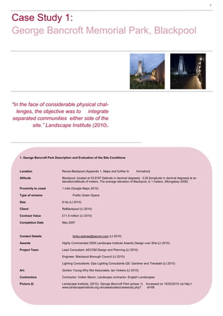 2 Plant Utilisation MR1212, Vegetation Analysis— Karl Barrett Student Number 30066539. 2009/2010. Myerscough College.2




Case Study 1:
George Bancroft Memorial Park, Blackpool




“In the face of considerable physical chal-
  lenges, the objective was to integrate
separated communities either side of the
          site.’’ Landscape Institute (2010)1




   1. George Bancroft Park Description and Evaluation of the Site Conditions



   Location                     Revoe Blackpool (Appendix 1, Maps and further In                 formation)

   Altitude                     Blackpool, located at 53.8167 [latitude in decimal degrees], -3.05 [longitude in decimal degrees] at an
                                elevation/altitude of meters. The average elevation of Blackpool, is 1 meters. (Mongabay 2008)

   Proximity to coast           1 mile (Google Maps 2010)

   Type of scheme                       Public Green Space

   Size                         8 Ha (LI 2010)

   Client:                      ReBlackpool (LI 2010)

   Contract Value               £11.5 million (LI 2010)

   Completion Date              May 2007



   Contact Details                      kirtsy.staines@aecom.com (LI 2010)

   Awards                       Highly Commended 2009 Landscape Institute Awards Design over 5Ha (LI 2010)

   Project Team                 Lead Consultant: AECOM Design and Planning (LI 2010)

                                Engineer: Blackpool Borough Council (LI 2010)

                                Lighting Consultants: Dpa Lighting Consultants QS: Gardiner and Theobald (LI 2010)

   Art:                         Gordon Young Why Not Associates, Ian Vickers (LI 2010)

   Contractors                  Contractor- Volker Stevin, Landscape contractor: English Landscapes

   Picture (I)                  Landscape Institute, (2010). George Bancroft Park (phase 1). Accessed on 15/02/2010 via http://
                                www.landscapeinstitute.org.uk/casestudies/casestudy.php?      id=59
 