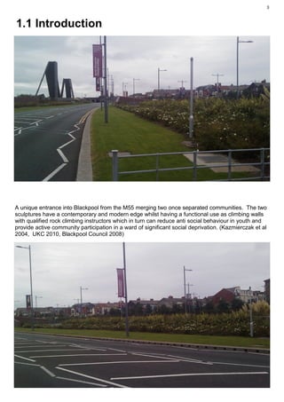 3



1.1 Introduction




A unique entrance into Blackpool from the M55 merging two once separated communities. The two
sculptures have a contemporary and modern edge whilst having a functional use as climbing walls
with qualified rock climbing instructors which in turn can reduce anti social behaviour in youth and
provide active community participation in a ward of significant social deprivation. (Kazmierczak et al
2004, UKC 2010, Blackpool Council 2008)
 