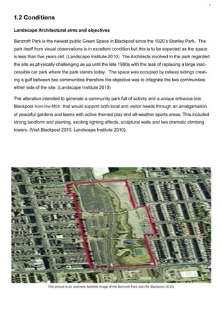 4 Plant Utilisation MR1212, Vegetation Analysis— Karl Barrett Student Number 30066539. 2009/2010. Myerscough College.4




1.2 Conditions

Landscape Architectural aims and objectives

Bancroft Park is the newest public Green Space in Blackpool since the 1920’s Stanley Park. The
park itself from visual observations is in excellent condition but this is to be expected as the space
is less than five years old. (Landscape Institute 2010) The Architects involved in the park regarded
the site as physically challenging as up until the late 1980s with the task of replacing a large inac-
cessible car park where the park stands today. The space was occupied by railway sidings creat-
ing a gulf between two communities therefore the objective was to integrate the two communities
either side of the site. (Landscape Institute 2010)

The alteration intended to generate a community park full of activity and a unique entrance into
Blackpool from the M55 that would support both local and visitor needs through an amalgamation
of peaceful gardens and lawns with active themed play and all-weather sports areas. This included
strong landform and planting, exciting lighting effects, sculptural walls and two dramatic climbing
towers. (Visit Blackpool 2010. Landscape Institute 2010).




                  This picture is an overview Satellite image of the Bancroft Park site (Re Blackpool 2010)
 
