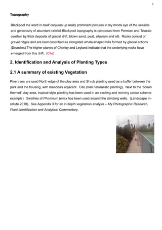 5



Topography


Blackpool the word in itself conjures up really prominent pictures in my minds eye of the seaside
and generosity of abundant rainfall.Blackpool topography is composed from Permian and Triassic
overlain by thick deposits of glacial drift, blown sand, peat, alluvium and silt. Rocks consist of
gravel ridges and are best described as elongated whale-shaped hills formed by glacial actions
(Drumlins) The higher planes of Chorley and Leyland indicate that the underlying rocks have
emerged from this drift. (Cite)

2. Identification and Analysis of Planting Types

2.1 A summary of existing Vegetation

Pine trees are used North edge of the play area and Shrub planting used as a buffer between the
park and the housing, with meadows adjacent. Cite (Van naturalistic planting). Next to the ‘ocean
themed’ play area, tropical style planting has been used in an exciting and reviving colour scheme
example). Swathes of Phormium tenax has been used around the climbing walls. (Landscape In-
stitute 2010). See Appendix 3 for an in depth vegetation analysis – My Photographic Research,
Plant Identification and Analytical Commentary.
 