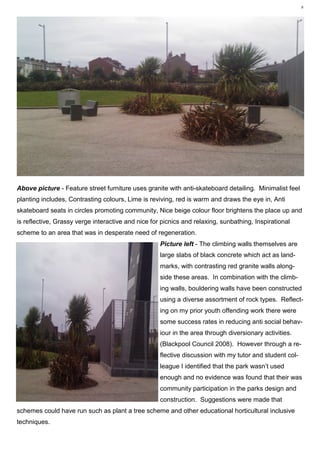 6 Plant Utilisation MR1212, Vegetation Analysis— Karl Barrett Student Number 30066539. 2009/2010. Myerscough College.6




Above picture - Feature street furniture uses granite with anti-skateboard detailing. Minimalist feel
planting includes, Contrasting colours, Lime is reviving, red is warm and draws the eye in, Anti
skateboard seats in circles promoting community, Nice beige colour floor brightens the place up and
is reflective, Grassy verge interactive and nice for picnics and relaxing, sunbathing, Inspirational
scheme to an area that was in desperate need of regeneration.
                                                             Picture left - The climbing walls themselves are
                                                             large slabs of black concrete which act as land-
                                                             marks, with contrasting red granite walls along-
                                                             side these areas. In combination with the climb-
                                                             ing walls, bouldering walls have been constructed
                                                             using a diverse assortment of rock types. Reflect-
                                                             ing on my prior youth offending work there were
                                                             some success rates in reducing anti social behav-
                                                             iour in the area through diversionary activities.
                                                             (Blackpool Council 2008). However through a re-
                                                             flective discussion with my tutor and student col-
                                                             league I identified that the park wasn’t used
                                                             enough and no evidence was found that their was
                                                             community participation in the parks design and
                                                             construction. Suggestions were made that
schemes could have run such as plant a tree scheme and other educational horticultural inclusive
techniques.
 