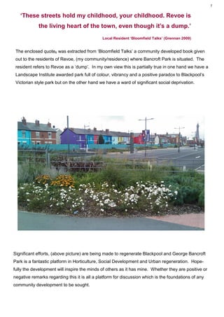 7


   ‘These streets hold my childhood, your childhood. Revoe is
             the living heart of the town, even though it’s a dump.’
                                              Local Resident ‘Bloomfield Talks’ (Grennan 2009)


 The enclosed quote6 was extracted from ‘Bloomfield Talks’ a community developed book given
 out to the residents of Revoe, (my community/residence) where Bancroft Park is situated. The
 resident refers to Revoe as a ‘dump’. In my own view this is partially true in one hand we have a
 Landscape Institute awarded park full of colour, vibrancy and a positive paradox to Blackpool’s
 Victorian style park but on the other hand we have a ward of significant social deprivation.




Significant efforts, (above picture) are being made to regenerate Blackpool and George Bancroft
Park is a fantastic platform in Horticulture, Social Development and Urban regeneration. Hope-
fully the development will inspire the minds of others as it has mine. Whether they are positive or
negative remarks regarding this it is all a platform for discussion which is the foundations of any
community development to be sought.
 