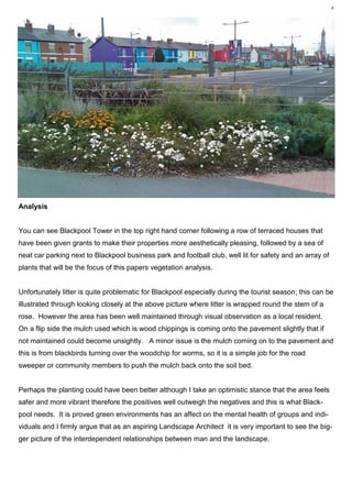 8 Plant Utilisation MR1212, Vegetation Analysis— Karl Barrett Student Number 30066539. 2009/2010. Myerscough College.8




Analysis


You can see Blackpool Tower in the top right hand corner following a row of terraced houses that
have been given grants to make their properties more aesthetically pleasing, followed by a sea of
neat car parking next to Blackpool business park and football club, well lit for safety and an array of
plants that will be the focus of this papers vegetation analysis.


Unfortunately litter is quite problematic for Blackpool especially during the tourist season; this can be
illustrated through looking closely at the above picture where litter is wrapped round the stem of a
rose. However the area has been well maintained through visual observation as a local resident.
On a flip side the mulch used which is wood chippings is coming onto the pavement slightly that if
not maintained could become unsightly. A minor issue is the mulch coming on to the pavement and
this is from blackbirds turning over the woodchip for worms, so it is a simple job for the road
sweeper or community members to push the mulch back onto the soil bed.


Perhaps the planting could have been better although I take an optimistic stance that the area feels
safer and more vibrant therefore the positives well outweigh the negatives and this is what Black-
pool needs. It is proved green environments has an affect on the mental health of groups and indi-
viduals and I firmly argue that as an aspiring Landscape Architect it is very important to see the big-
ger picture of the interdependent relationships between man and the landscape.
 