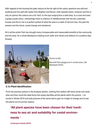 9



With regards to the housing the paler colours to the far right of the colour spectrum are soft and
soothing and mix well with styles from Brighton and Devon, both seaside towns, however and this is
only an opinion the colours are a bit ‘hard’ on the eye ranging from a dark blue, to a coral and even
a grape purple colour, interestingly there is a flavour of rebelliousness with the two unpainted
houses and this to me is a perfect symbol of what the area is a clash of old and new, the past the
present and the future, social change and resistance.


All in all the entire Park has brought many immeasurable and measurable benefits to the community
and the area. As a whole Blackpool is feeling much safer and vibrant and believe it’s a positive step
forward.




                                                     Picture to left.

                                                     Bancroft Park playground in construction, (Re
                                                     Blackpool 2010)




2.1c Plant Identification

From the previous picture in the Analysis section, working from bottom left hand corner anti clock-
wise and then round the steel fence this essay identifies all the plants within the picture. I re-
turned in Winter 2010 and took pictures of the same bed to gain an insight of change and to see
the plants out of summer season.

      ‘All plant species have been chosen for their hardi-
      ness to sea air and suitability for costal environ-
      ments ‘
      Landscape Institute (2010)
 