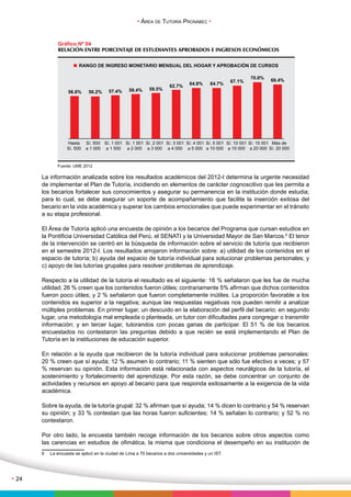 • Área de Tutoría Pronabec • 
• 24 
Gráfico Nº 04 
RELACIÓN ENTRE PORCENTAJE DE ESTUDIANTES APROBADOS E INGRESOS ECONÓMICOS 
RANGO DE INGRESO MONETARIO MENSUAL DEL HOGAR Y APROBACIÓN DE CURSOS 
56.6% 56.2% 57.4% 58.4% 59.5% 62.7% 64.8% 64.7% 67.1% 
Hasta 
S/. 500 
S/. 500 
a 1 000 
Fuente: UME 2012 
S/. 1 001 
a 1 500 
S/. 1 501 
a 2 000 
S/. 2 001 
a 3 000 
S/. 3 001 
a 4 000 
S/. 4 001 
a 5 000 
S/. 5 001 
a 10 000 
S/. 10 001 
a 15 000 
70.8% 68.4% 
S/. 15 001 
a 20 000 
Más de 
S/. 20 000 
La información analizada sobre los resultados académicos del 2012-I determina la urgente necesidad 
de implementar el Plan de Tutoría, incidiendo en elementos de carácter cognoscitivo que les permita a 
los becarios fortalecer sus conocimientos y asegurar su permanencia en la institución donde estudia; 
para lo cual, se debe asegurar un soporte de acompañamiento que facilite la inserción exitosa del 
becario en la vida académica y superar los cambios emocionales que puede experimentar en el tránsito 
a su etapa profesional. 
El Área de Tutoría aplicó una encuesta de opinión a los becarios del Programa que cursan estudios en 
la Pontificia Universidad Católica del Perú, el SENATI y la Universidad Mayor de San Marcos.6 El tenor 
de la intervención se centró en la búsqueda de información sobre el servicio de tutoría que recibieron 
en el semestre 2012-I. Los resultados arrojaron información sobre: a) utilidad de los contenidos en el 
espacio de tutoría; b) ayuda del espacio de tutoría individual para solucionar problemas personales; y 
c) apoyo de las tutorías grupales para resolver problemas de aprendizaje. 
Respecto a la utilidad de la tutoría el resultado es el siguiente: 16 % señalaron que les fue de mucha 
utilidad; 26 % creen que los contenidos fueron útiles; contrariamente 5% afirman que dichos contenidos 
fueron poco útiles; y 2 % señalaron que fueron completamente inútiles. La proporción favorable a los 
contenidos es superior a la negativa; aunque las respuestas negativas nos pueden remitir a analizar 
múltiples problemas. En primer lugar, un descuido en la elaboración del perfil del becario; en segundo 
lugar, una metodología mal empleada o planteada, un tutor con dificultades para congregar o transmitir 
información; y en tercer lugar, tutorandos con pocas ganas de participar. El 51 % de los becarios 
encuestados no contestaron las preguntas debido a que recién se está implementando el Plan de 
Tutoría en la instituciones de educación superior. 
En relación a la ayuda que recibieron de la tutoría individual para solucionar problemas personales: 
20 % creen que sí ayuda; 12 % asumen lo contrario; 11 % sienten que sólo fue efectivo a veces; y 57 
% reservan su opinión. Esta información está relacionada con aspectos neurálgicos de la tutoría, el 
sostenimiento y fortalecimiento del aprendizaje. Por esta razón, se debe concentrar un conjunto de 
actividades y recursos en apoyo al becario para que responda exitosamente a la exigencia de la vida 
académica. 
Sobre la ayuda, de la tutoría grupal: 32 % afirman que sí ayuda; 14 % dicen lo contrario y 54 % reservan 
su opinión; y 33 % contestan que las horas fueron suficientes; 14 % señalan lo contrario; y 52 % no 
contestaron. 
Por otro lado, la encuesta también recoge información de los becarios sobre otros aspectos como 
las carencias en estudios de ofimática, la misma que condiciona el desempeño en su institución de 
6 La encuesta se aplicó en la ciudad de Lima a 70 becarios a dos universidades y un IST. 
 