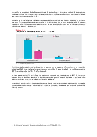 formación; la necesidad de trabajar problemas de autoestima; y, en mayor medida, la ausencia del 
pago oportuno de sus subvenciones, demora o dificultad por diferentes circunstancias que se ha dejado 
percibir en el primer semestre 2012. 
Respecto a la ubicación de los becarios por la modalidad de beca y género, tenemos la siguiente 
precisión. En la modalidad de beca ordinaria: 29 % de becarios son se sexo femenino y 71 %, de sexo 
masculino; en la modalidad de beca especial: 91 % son de sexo masculino y 9 %, de sexo femenino. 
Tal como se ilustra a continuación: 
Gráfico Nº 05 
UBICACIÓN DE BECARIOS POR MODALIDAD Y GÉNERO 
2 802 
1 172 
283 
Modalidad ordinaria Modalidad especial 
Fuente: MINEDU-PRONABEC.2012. 
Varones Mujeres 
Considerando las edades de los becarios, se cuenta con la siguiente información: en la modalidad 
ordinaria el 94.7 % de los becarios se encuentran entre 16 y 19 años de edad; y la modalidad especial 
el 91% se ubica entre los 19 y 24 años de edad. 
La data sobre ocupación laboral de los padres de becarios nos muestra que el 41.3 % de padres 
realizan labores agrícolas y el 72.6 % de madres cumple labores de ama de casa. El 68 % de estos 
hogares están en situación de pobreza o extrema pobreza.7 
Finalmente, la información presentada demanda aplicar pertinentemente los instrumentos de gestión 
académico-administrativos y desarrollar acciones de monitoreo para lograr los objetivos y metas del 
Plan de Tutoría. 
7 Cfr: Oficina de Planificación. “Becarios modalidad ordinaria”. Lima. PRONABEC. 2012. 
29 
 