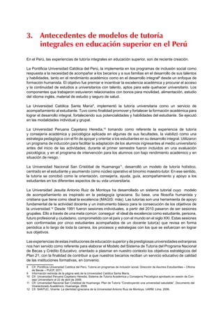 3. Antecedentes de modelos de tutoría 
integrales en educación superior en el Perú 
En el Perú, las experiencias de tutoría integrales en educación superior, son de reciente creación. 
La Pontificia Universidad Católica del Perú, la implementa en los programas de inclusión social como 
respuesta a la necesidad de acompañar a los becarios y a sus familias en el desarrollo de sus talentos 
y habilidades, tanto en el rendimiento académico como en el desarrollo integral8 desde un enfoque de 
formación humanista. El objetivo fue premiar e incentivar la excelencia académica y procurar el acceso 
y la continuidad de estudios a universitarios con talento, aptos para este quehacer universitario. Los 
componentes que trabajaron estuvieron relacionados con bonos para movilidad, alimentación, estudio 
del idioma inglés, material de estudio y seguro de salud. 
La Universidad Católica Santa María9, implementó la tutoría universitaria como un servicio de 
acompañamiento al estudiante. Tuvo como finalidad promover y fortalecer la formación académica para 
lograr el desarrollo integral, fortaleciendo sus potencialidades y habilidades del estudiante. Se ejecutó 
en las modalidades individual y grupal. 
La Universidad Peruana Cayetano Heredia,10 tomando como referente la experiencia de tutoría 
y consejería académica y psicológica aplicada en algunas de sus facultades, la viabilizó como una 
estrategia pedagógica con el fin de apoyar y orientar a los estudiantes en su desarrollo integral. Utilizaron 
un programa de inducción para facilitar la adaptación de los alumnos ingresantes al medio universitario 
antes del inicio de las actividades; durante el primer semestre fueron incluidos en una evaluación 
psicológica; y en el programa de intervención para los alumnos con bajo rendimiento académico y en 
situación de riesgo. 
La Universidad Nacional San Cristóbal de Huamanga11, desarrolló un modelo de tutoría holístico, 
centrado en el estudiante y asumiendo como núcleo operativo el binomio maestro-tutor. En ese sentido, 
la tutoría se concibió como la orientación, consejería, ayuda, guía, acompañamiento y apoyo a los 
estudiantes en los diferentes aspectos de su vida universitaria. 
La Universidad Jesuita Antonio Ruiz de Montoya ha desarrollado un sistema tutorial cuyo modelo 
de acompañamiento es inspirado en la pedagogía ignaciana. Su base, una filosofía humanista y 
cristiana que tiene como ideal la excelencia (MAGIS: más). Las tutorías son una herramienta de apoyo 
fundamental de la actividad docente y un instrumento básico para la consecución de los objetivos de 
la universidad.12 Desde 1991 fueron sesiones individuales, a partir del 2010 pasaron de ser sesiones 
grupales. Ello a través de una meta común: conseguir el ideal de excelencia como estudiante, persona, 
futuro profesional y ciudadano, comprometido con el país y con el mundo en el siglo XXI. Estas sesiones 
son conformadas por cinco estudiantes acompañados de un docente tutor(a) que revisa en forma 
periódica a lo largo de toda la carrera, los procesos y estrategias con los que se esfuerzan en lograr 
sus objetivos. 
Las experiencias de estas instituciones de educación superior y de prestigiosas universidades extranjeras 
nos han servido como referente para elaborar el Modelo del Sistema de Tutoría del Programa Nacional 
de Becas y Crédito Educativo, orientado a plasmar en nuestro contexto los objetivos estratégicos del 
Plan 21, con la finalidad de contribuir a que nuestros becarios reciban un servicio educativo de calidad 
de las instituciones formativas, en convenio. 
8 Cfr: Pontificia Universidad Católica del Perú. Tutoría en programas de inclusión social. Dirección de Asuntos Estudiantiles – Oficina 
de Becas – PUCP, 2011. 
9 Información extraída de la página web de la Universidad Católica Santa María. 
10 Cfr: Universidad Peruana Cayetano Heredia. Sistema de Tutoría Académica y Consejería Psicológica aprobado en sesión de Con-sejo 
Universitario el 22 de abril de 2009. 
11 Cfr: Universidad Nacional San Cristóbal de Huamanga. Plan de Tutoría “Construyendo una universidad saludable”, Documento del 
Vicerectorado Académico, Huamanga. 2009. 
12 Cfr: SANTUC, Vicente. La identidad ignaciana de la Universidad Antonio Ruiz de Montoya. UARM. Lima. 2006. 
 