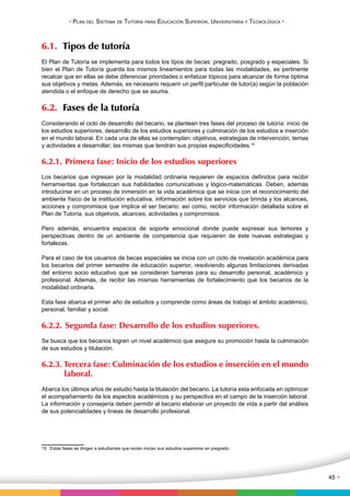 • Plan del Sistema de Tutoría para Educación Superior, Universitaria y Tecnológica • 
45 • 
6.1. Tipos de tutoría 
El Plan de Tutoría se implementa para todos los tipos de becas: pregrado, posgrado y especiales. Si 
bien el Plan de Tutoría guarda los mismos lineamientos para todas las modalidades, es pertinente 
recalcar que en ellas se debe diferenciar prioridades o enfatizar tópicos para alcanzar de forma óptima 
sus objetivos y metas. Además, es necesario requerir un perfil particular de tutor(a) según la población 
atendida o el enfoque de derecho que se asuma. 
6.2. Fases de la tutoría 
Considerando el ciclo de desarrollo del becario, se plantean tres fases del proceso de tutoría: inicio de 
los estudios superiores, desarrollo de los estudios superiores y culminación de los estudios e inserción 
en el mundo laboral. En cada una de ellas se contemplan: objetivos, estrategias de intervención, temas 
y actividades a desarrollar; las mismas que tendrán sus propias especificidades.15 
6.2.1. Primera fase: Inicio de los estudios superiores 
Los becarios que ingresan por la modalidad ordinaria requieren de espacios definidos para recibir 
herramientas que fortalezcan sus habilidades comunicativas y lógico-matemáticas. Deben, además 
introducirse en un proceso de inmersión en la vida académica que se inicia con el reconocimiento del 
ambiente físico de la institución educativa, información sobre los servicios que brinda y los alcances, 
acciones y compromisos que implica el ser becario; así como, recibir información detallada sobre el 
Plan de Tutoría, sus objetivos, alcances, actividades y compromisos. 
Pero además, encuentra espacios de soporte emocional donde puede expresar sus temores y 
perspectivas dentro de un ambiente de competencia que requieren de éste nuevas estrategias y 
fortalezas. 
Para el caso de los usuarios de becas especiales se inicia con un ciclo de nivelación académica para 
los becarios del primer semestre de educación superior, resolviendo algunas limitaciones derivadas 
del entorno socio educativo que se consideran barreras para su desarrollo personal, académico y 
profesional. Además, de recibir las mismas herramientas de fortalecimiento que los becarios de la 
modalidad ordinaria. 
Esta fase abarca el primer año de estudios y comprende como áreas de trabajo el ámbito académico, 
personal, familiar y social. 
6.2.2. Segunda fase: Desarrollo de los estudios superiores. 
Se busca que los becarios logren un nivel académico que asegure su promoción hasta la culminación 
de sus estudios y titulación. 
6.2.3. Tercera fase: Culminación de los estudios e inserción en el mundo 
laboral. 
Abarca los últimos años de estudio hasta la titulación del becario. La tutoría esta enfocada en optimizar 
el acompañamiento de los aspectos académicos y su perspectiva en el campo de la inserción laboral. 
La información y consejería deben permitir al becario elaborar un proyecto de vida a partir del análisis 
de sus potencialidades y líneas de desarrollo profesional. 
15 Estas fases se dirigen a estudiantes que recién inician sus estudios superiores en pregrado. 
 