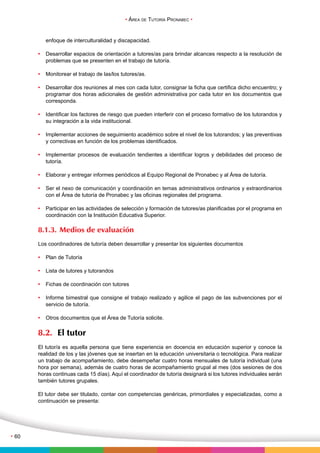 • Área de Tutoría Pronabec • 
• 60 
enfoque de interculturalidad y discapacidad. 
• Desarrollar espacios de orientación a tutores/as para brindar alcances respecto a la resolución de 
problemas que se presenten en el trabajo de tutoría. 
• Monitorear el trabajo de las/los tutores/as. 
• Desarrollar dos reuniones al mes con cada tutor, consignar la ficha que certifica dicho encuentro; y 
programar dos horas adicionales de gestión administrativa por cada tutor en los documentos que 
corresponda. 
• Identificar los factores de riesgo que pueden interferir con el proceso formativo de los tutorandos y 
su integración a la vida institucional. 
• Implementar acciones de seguimiento académico sobre el nivel de los tutorandos; y las preventivas 
y correctivas en función de los problemas identificados. 
• Implementar procesos de evaluación tendientes a identificar logros y debilidades del proceso de 
tutoría. 
• Elaborar y entregar informes periódicos al Equipo Regional de Pronabec y al Área de tutoría. 
• Ser el nexo de comunicación y coordinación en temas administrativos ordinarios y extraordinarios 
con el Área de tutoría de Pronabec y las oficinas regionales del programa. 
• Participar en las actividades de selección y formación de tutores/as planificadas por el programa en 
coordinación con la Institución Educativa Superior. 
8.1.3. Medios de evaluación 
Los coordinadores de tutoría deben desarrollar y presentar los siguientes documentos 
• Plan de Tutoría 
• Lista de tutores y tutorandos 
• Fichas de coordinación con tutores 
• Informe bimestral que consigne el trabajo realizado y agilice el pago de las subvenciones por el 
servicio de tutoría. 
• Otros documentos que el Área de Tutoría solicite. 
8.2. El tutor 
El tutor/a es aquella persona que tiene experiencia en docencia en educación superior y conoce la 
realidad de los y las jóvenes que se insertan en la educación universitaria o tecnológica. Para realizar 
un trabajo de acompañamiento, debe desempeñar cuatro horas mensuales de tutoría individual (una 
hora por semana), además de cuatro horas de acompañamiento grupal al mes (dos sesiones de dos 
horas continuas cada 15 días). Aquí el coordinador de tutoría designará si los tutores individuales serán 
también tutores grupales. 
El tutor debe ser titulado, contar con competencias genéricas, primordiales y especializadas, como a 
continuación se presenta: 
 