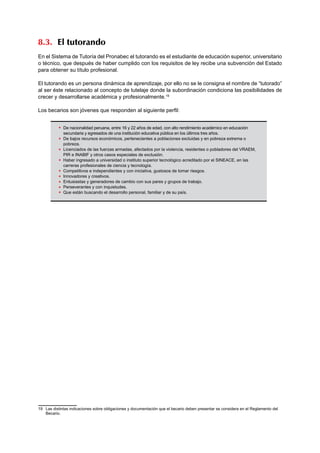 8.3. El tutorando 
En el Sistema de Tutoría del Pronabec el tutorando es el estudiante de educación superior, universitario 
o técnico, que después de haber cumplido con los requisitos de ley recibe una subvención del Estado 
para obtener su título profesional. 
El tutorando es un persona dinámica de aprendizaje, por ello no se le consigna el nombre de “tutorado” 
al ser éste relacionado al concepto de tutelaje donde la subordinación condiciona las posibilidades de 
crecer y desarrollarse académica y profesionalmente.19 
Los becarios son jóvenes que responden al siguiente perfil: 
19 Las distintas indicaciones sobre obligaciones y documentación que el becario deben presentar se considera en el Reglamento del 
Becario. 
De nacionalidad peruana, entre 16 y 22 años de edad, con alto rendimiento académico en educación 
secundaria y egresados de una institución educativa pública en los últimos tres años. 
De bajos recursos económicos, pertenecientes a poblaciones excluidas y en pobreza extrema o 
pobreza. 
Licenciados de las fuerzas armadas, afectados por la violencia, residentes o pobladores del VRAEM, 
PIR e INABIF y otros casos especiales de exclusión. 
Haber ingresado a universidad o instituto superior tecnológico acreditado por el SINEACE, en las 
carreras profesionales de ciencia y tecnología. 
Competitivos e independientes y con iniciativa, gustosos de tomar riesgos. 
Innovadores y creativos. 
Entusiastas y generadores de cambio con sus pares y grupos de trabajo. 
Perseverantes y con inquietudes. 
Que están buscando el desarrollo personal, familiar y de su país. 
 