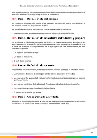 • Plan del Sistema de Tutoría para Educación Superior, Universitaria y Tecnológica • 
71 • 
Tanto los objetivos como los resultados se definen tomando en cuenta el perfil de los/as becarios/as, la 
fase de implementación del programa y las áreas de intervención. 
10.4. Paso 4: Definición de indicadores 
Los indicadores constituyen una medida de los resultados que queremos obtener en la ejecución de 
una actividad, un plan, un programa o un proyecto. 
Los indicadores se expresan en porcentajes o tasas para permitir su comparación: 
• En tiempos distintos, pueden formularse para inicio, proceso y culminación del plan. 
10.5. Paso 5: Definición de actividades individuales y grupales 
Las actividades se definen según el perfil del becario y la modalidad del mismo. Por ejemplo, los 
becarios ashaninkas o los que han sido víctimas de violencia política, requieren de acciones específicas 
en temas de nivelación y acompañamiento por un tipo especial de tutor. Adicionalmente, se debe 
considerar lo siguiente: 
1. Los objetivos y resultados a lograr. 
2. Las áreas de intervención. 
3. El perfil de los becarios. 
10.6. Paso 6: Definición de recursos 
Para definir los recursos humanos, materiales, financieros, técnicos y tiempos, se tomará en cuenta: 
1. La organización del equipo de tutoría para atender a los/as becarios/as de Pronabec. 
2. Los recursos con los que cuenta la institución de formación superior y la asignación para la ejecución 
del Plan de Tutoría. 
3. Los recursos económicos destinados desde Pronabec para la tutoría de los/as becarios/as. 
4. Los requerimientos propios de cada actividad planificada. 
5. El número de becarios/as que atiende. 
10.7. Paso 7: Cronograma de actividades 
Consignar la programación semestral y anual de las actividades distribuidas según las previsiones 
formuladas por la institución de educación superior para entender a los becarios. 
 
