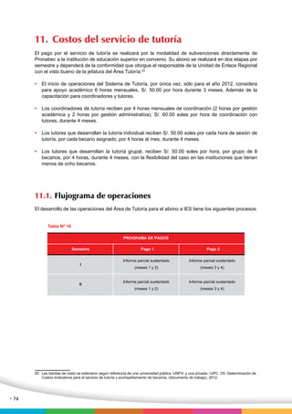 11. Costos del servicio de tutoría 
El pago por el servicio de tutoría se realizará por la modalidad de subvenciones directamente de 
Pronabec a la institución de educación superior en convenio. Su abono se realizará en dos etapas por 
semestre y dependerá de la conformidad que otorgue el responsable de la Unidad de Enlace Regional 
con el visto bueno de la jefatura del Área Tutoría.20 
• El inicio de operaciones del Sistema de Tutoría, por única vez, sólo para el año 2012, considera 
para apoyo académico 6 horas mensuales, S/. 50.00 por hora durante 3 meses. Además de la 
capacitación para coordinadores y tutores. 
• Los coordinadores de tutoría reciben por 4 horas mensuales de coordinación (2 horas por gestión 
académica y 2 horas por gestión administrativa), S/. 60.00 soles por hora de coordinación con 
tutores, durante 4 meses. 
• Los tutores que desarrollan la tutoría individual reciben S/. 50.00 soles por cada hora de sesión de 
tutoría, por cada becario asignado, por 4 horas al mes, durante 4 meses. 
• Los tutores que desarrollan la tutoría grupal, reciben S/. 50.00 soles por hora, por grupo de 8 
becarios, por 4 horas, durante 4 meses, con la flexibilidad del caso en las instituciones que tienen 
menos de ocho becarios. 
11.1. Flujograma de operaciones 
El desarrollo de las operaciones del Área de Tutoría para el abono a IES tiene los siguientes procesos: 
Semestre 
I 
II 
PROGRAMA DE PAGOS 
Pago 1 Pago 2 
Informe parcial sustentado 
(meses 1 y 2) 
Informe parcial sustentado 
(meses 1 y 2) 
Informe parcial sustentado 
(meses 3 y 4) 
Informe parcial sustentado 
(meses 3 y 4) 
Tabla Nº 16 
20 Las bandas de costo se estimaron según referencia de una universidad pública -UNFV- y una privada –UPC. Cfr: Determinación de 
Costos iindicativos para el servicio de tutoría y acompañamiento de becarios. (documento de trabajo). 2012. 
• 74 
 