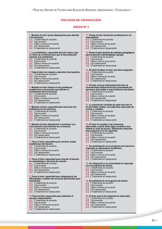 • Plan del Sistema de Tutoría para Educación Superior, Universitaria y Tecnológica • 
81 • 
ENCUESTA DE SATISFACCIÓN 
ANEXO Nº 3 
1. Muestra el tutor buena disposición para atender 
a los becarios. 
a) ( ) Totalmente de acuerdo 
b) ( ) De acuerdo 
c) ( ) Más o menos de acuerdo 
d) ( ) En desacuerdo 
e) ( ) Totalmente en desacuerdo 
2. La cordialidad y capacidad del tutor logra crear 
un clima de confianza para que el becariopueda 
exponer sus problemas. 
a) ( ) Totalmente de acuerdo 
b) ( ) De acuerdo 
c) ( ) Más o menos de acuerdo 
d) ( ) En desacuerdo 
e) ( ) Totalmente en desacuerdo 
3. Trata el tutor con respeto y atención a los becarios. 
a) ( ) Totalmente de acuerdo 
b) ( ) De acuerdo 
c) ( ) Más o menos de acuerdo 
d) ( ) En desacuerdo 
e) ( ) Totalmente en desacuerdo 
4. Muestra el tutor interés en los problemas 
académicos y personales que afectan el 
rendimiento de los becarios. 
a) ( ) Totalmente de acuerdo 
b) ( ) De acuerdo 
c) ( ) Más o menos de acuerdo 
d) ( ) En desacuerdo 
e) ( ) Totalmente en desacuerdo 
5. Muestra el tutor capacidad para escuchar los 
problemas de los becarios. 
a) ( ) Totalmente de acuerdo 
b) ( ) De acuerdo 
c) ( ) Más o menos de acuerdo 
d) ( ) En desacuerdo 
e) ( ) Totalmente en desacuerdo 
6. Muestra el tutor disposición a mantener una 
comunicación permanente con el becario. 
a) ( ) Totalmente de acuerdo 
b) ( ) De acuerdo 
c) ( ) Más o menos de acuerdo 
d) ( ) En desacuerdo 
e) ( ) Totalmente en desacuerdo 
7. Tiene el tutor capacidad para resolver dudas 
académicas del becario. 
a) ( ) Totalmente de acuerdo 
b) ( ) De acuerdo 
c) ( ) Más o menos de acuerdo 
d) ( ) En desacuerdo 
e) ( ) Totalmente en desacuerdo 
8. Tiene el tutor capacidad para orientar al becario 
en metodología y técnicas de estudio. 
a) ( ) Totalmente de acuerdo 
b) ( ) De acuerdo 
c) ( ) Más o menos de acuerdo 
d) ( ) En desacuerdo 
e) ( ) Totalmente en desacuerdo 
9. Tiene el tutor capacidad para diagnosticar las 
dificultades y realizar las acciones pertinentes para 
resolverlas. 
a) ( ) Totalmente de acuerdo 
b) ( ) De acuerdo 
c) ( ) Más o menos de acuerdo 
d) ( ) En desacuerdo 
e) ( ) Totalmente en desacuerdo 
10.Tiene el tutor capacidad para estimular el 
estudio independiente. 
a) ( ) Totalmente de acuerdo 
b) ( ) De acuerdo 
c) ( ) Más o menos de acuerdo 
d) ( ) En desacuerdo 
e) ( ) Totalmente en desacuerdo 
11. Posee el tutor formación profesional en su 
especialidad. 
a) ( ) Totalmente de acuerdo 
b) ( ) De acuerdo 
c) ( ) Más o menos de acuerdo 
d) ( ) En desacuerdo 
e) ( ) Totalmente en desacuerdo 
12. Posee el tutor dominio de métodos pedagógicos 
para la atención individualizada o grupal. 
a) ( ) Totalmente de acuerdo 
b) ( ) De acuerdo 
c) ( ) Más o menos de acuerdo 
d) ( ) En desacuerdo 
e) ( ) Totalmente en desacuerdo 
13. Es fácil localizar al tutor que tiene asignado. 
a) ( ) Totalmente de acuerdo 
b) ( ) De acuerdo 
c) ( ) Más o menos de acuerdo 
d) ( ) En desacuerdo 
e) ( ) Totalmente en desacuerdo 
14. El tutor conoce suficientemente bien la 
normatividad institucional para aconsejarle las 
opciones adecuadas a sus problemas escolares. 
a) ( ) Totalmente de acuerdo 
b) ( ) De acuerdo 
c) ( ) Más o menos de acuerdo 
d) ( ) En desacuerdo 
e) ( ) Totalmente en desacuerdo 
15. La orientación recibida de parte del tutor le 
ha permitido realizar una selección adecuada de 
cursos y créditos. 
a) ( ) Totalmente de acuerdo 
b) ( ) De acuerdo 
c) ( ) Más o menos de acuerdo 
d) ( ) En desacuerdo 
e) ( ) Totalmente en desacuerdo 
16. El tutor lo canaliza a las instancias 
adecuadas cuando tiene algún problema que 
rebasa su área de acción. Solamente responda 
esta pregunta si lo ha requerido. 
a) ( ) Totalmente de acuerdo 
b) ( ) De acuerdo 
c) ( ) Más o menos de acuerdo 
d) ( ) En desacuerdo 
e) ( ) Totalmente en desacuerdo 
17. Su participación en el programa de tutoría ha 
mejorado su desempeño académico 
a) ( ) Totalmente de acuerdo 
b) ( ) De acuerdo 
c) ( ) Más o menos de acuerdo 
d) ( ) En desacuerdo 
e) ( ) Totalmente en desacuerdo 
18. Su integración a la universidad ha mejorado 
con el programa de tutoría. 
a) ( ) Totalmente de acuerdo 
b) ( ) De acuerdo 
c) ( ) Más o menos de acuerdo 
d) ( ) En desacuerdo 
e) ( ) Totalmente en desacuerdo 
19. Es satisfactorio el programa de tutoría. 
a) ( ) Totalmente de acuerdo 
b) ( ) De acuerdo 
c) ( ) Más o menos de acuerdo 
d) ( ) En desacuerdo 
e) ( ) Totalmente en desacuerdo 
20. El tutor que le fue asignado es adecuado. 
a) ( ) Totalmente de acuerdo 
b) ( ) De acuerdo 
c) ( ) Más o menos de acuerdo 
d) ( ) En desacuerdo 
e) ( ) Totalmente en desacuerdo 
 