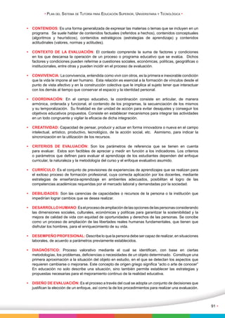 • Plan del Sistema de Tutoría para Educación Superior, Universitaria y Tecnológica • 
91 • 
• CONTENIDOS: Es una forma generalizada de expresar las materias o temas que se incluyen en un 
programa. Se suele hablar de contenidos factuales (referidos a hechos), contenidos conceptuales 
(algoritmos y heurísticos), contenidos estratégicos (estrategias de aprendizaje) y contenidos 
actitudinales (valores, normas y actitudes). 
• CONTEXTO DE LA EVALUACIÓN: El contexto comprende la suma de factores y condiciones 
en los que descansa la operación de un proceso o programa educativo que se evalúa. Dichos 
factores y condiciones pueden referirse a cuestiones sociales, económicas, políticas, geográficas o 
institucionales, entre otras y pueden incidir en el proceso de evaluación. 
• CONVIVENCIA: La convivencia, entendida como vivir con otros, es la primera e inexorable condición 
que la vida le impone al ser humano. Esta relación es esencial a la formación de vínculos desde el 
punto de vista afectivo y en la construcción colectiva que le implica al sujeto tener que interactuar 
con los demás al tiempo que conservar el espacio y la identidad personal. 
• COORDINACIÓN: En el campo educativo, la coordinación consiste en articular, de manera 
armónica, ordenada y funcional, el contenido de los programas, la secuenciación de los mismos 
y su temporalización. Su finalidad es dar unidad de acción para evitar desajustes y conseguir los 
objetivos educativos propuestos. Consiste en establecer mecanismos para integrar las actividades 
en un todo congruente y vigilar la eficacia de dicha integración. 
• CREATIVIDAD: Capacidad de pensar, producir y actuar en forma innovadora o nueva en el campo 
intelectual, artístico, productivo, tecnológico, de la acción social, etc. Asimismo, para indicar la 
sincronización en la utilización de los recursos. 
• CRITERIOS DE EVALUACIÓN: Son los parámetros de referencia que se tienen en cuenta 
para evaluar. Estos son factibles de apreciar y medir en función a los indicadores. Los criterios 
o parámetros que definen para evaluar el aprendizaje de los estudiantes dependen del enfoque 
curricular, la naturaleza y la metodología del curso y el enfoque evaluativo asumido. 
• CURRÍCULO: Es el conjunto de previsiones de experiencias de aprendizajes que se realizan para 
el exitoso proceso de formación profesional, cuya correcta aplicación por los docentes, mediante 
estrategias de enseñanza-aprendizaje en ambientes adecuados, posibilitan el logro de las 
competencias académicas requeridas por el mercado laboral y demandadas por la sociedad. 
• DEBILIDADES: Son las carencias de capacidades o recursos de la persona o la institución que 
impedirían lograr cambios que se desea realizar. 
• DESARROLLO HUMANO: Es el proceso de ampliación de las opciones de las personas considerando 
las dimensiones sociales, culturales, económicas y políticas para garantizar la sostenibilidad y la 
mejora de calidad de vida con equidad de oportunidades y derechos de las personas. Se concibe 
como un proceso de ampliación de las libertades reales humanas fundamentales, que tienen que 
disfrutar los hombres, para el enriquecimiento de su vida. 
• DESEMPEÑO PROFESIONAL: Describe lo que la persona debe ser capaz de realizar, en situaciones 
laborales, de acuerdo a parámetros previamente establecidos. 
• DIAGNÓSTICO: Proceso valorativo mediante el cual se identifican, con base en ciertas 
metodologías, los problemas, deficiencias o necesidades de un objeto determinado. Constituye una 
primera aproximación a la situación del objeto en estudio, en el que se detectan los aspectos que 
requieren cambiarse o mejorarse. Este concepto de origen griego significa “acto o arte de conocer” 
En educación no solo describe una situación, sino también permite establecer las estrategias y 
propuestas necesarias para el mejoramiento continuo de la realidad educativa. 
• DISEÑO DE EVALUACIÓN: Es el proceso a través del cual se adopta un conjunto de decisiones que 
justifican la elección de un enfoque, así como la de los procedimientos para realizar una evaluación. 
 