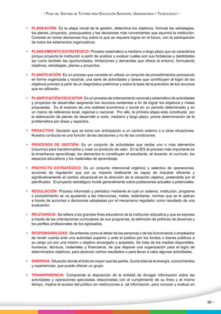 • Plan del Sistema de Tutoría para Educación Superior, Universitaria y Tecnológica • 
95 • 
• PLANEACIÓN: Es la etapa inicial de la gestión; determina los objetivos, formula las estrategias, 
los planes, proyectos, presupuestos y las decisiones más convenientes que asumirá la institución. 
Consiste en tomar decisiones hoy sobre lo que se requiere lograr en el futuro, con la participación 
de todos los estamentos organizativos. 
• PLANEAMIENTO ESTRATÉGICO: Proceso sistemático a mediano o largo plazo que se caracteriza 
porque proyecta la institución a partir de analizar y evaluar cuáles son sus fortalezas y debilidades 
así como también las oportunidades, limitaciones y demandas que ofrece el entorno; formulando 
objetivos, estrategias, planes y proyectos. 
• PLANIFICACIÓN: Es un proceso que consiste en utilizar un conjunto de procedimientos precisando 
en forma organizada y racional, una serie de actividades y tareas que contribuyen al logro de los 
objetivos previsto a partir de un diagnóstico preliminar y sobre la base de la precisión de los recursos 
que se utilizarán. 
• PLANIFICACIÓN EDUCATIVA: Es un proceso de ordenamiento racional y sistemático de actividades 
y proyectos de desarrollar asignando los recursos existentes a fin de lograr los objetivos y metas 
propuestas. Es el examen de una realidad económica o social en un período determinado y en 
un marco de referencia local, regional o nacional. Por ello, la primera etapa está constituida por 
la elaboración de planes de desarrollo a corto, mediano y largo plazo, previa determinación de la 
problemática por áreas y aspectos. 
• PROACTIVO: Decisión que se toma con anticipación a un cambio externo o a otras situaciones. 
Nuestra conducta es una función de las decisiones y no de las condiciones. 
• PROCESOS DE GESTIÓN: Es un conjunto de actividades que recibe uno o más elementos 
(insumos) para transformarlos y crear un producto de valor. En la IES el proceso más importante es 
la enseñanza–aprendizaje, los elementos lo constituyen el estudiante, el docente, el currículo, los 
espacios educativos y los materiales de aprendizaje. 
• PROYECTO ESTRATÉGICO: Es un conjunto intencional orgánico y selectivo de operaciones, 
acciones de regulación que por su impacto totalizante es capaz de impulsar eficiente y 
significativamente el cambio situacional en la dirección de la situación objetivo, pretendida por el 
planificador. El proyecto estratégico incide generalmente sobre poblaciones actuales o potenciales. 
• REGULACIÓN: Proceso informado y periódico mediante el cual un sistema, institución, programa 
o procedimiento se va ajustando a las intenciones, metas, estándares, normas que se le aplican 
a través de acciones o decisiones adoptadas por el mecanismo regulador como resultado de una 
evaluación. 
• RELEVANCIA: Se refiere a los grandes fines educativos de la institución educativa y que se expresa 
a través de las orientaciones curriculares de sus programas, la definición de políticas de docencia y 
los perfiles profesionales de los egresados. 
• RESPONSABILIDAD: Se entiende como el deber de las personas o de los funcionarios o empleados 
de rendir cuenta ante una autoridad superior y ante el público por los fondos o bienes públicos a 
su cargo y/o por una misión u objetivo encargado y aceptado. Se trata de los medios disponibles, 
humanos, técnicos, materiales y financieros, de que dispone una organización para el logro de 
determinados objetivos, para alcanzar ciertos resultados o para llevar a cabo algunas actividades. 
• SINERGIA: Situación donde el todo es mayor que las partes. Suma total de la energía, conocimientos 
y experiencias, que puede ofrecer un grupo. 
• TRANSPARENCIA: Comprende la disposición de la entidad de divulgar información sobre las 
actividades y operaciones ejecutadas relacionadas con el cumplimiento de su fines y al mismo 
tiempo, implica el acceso del público sin restricciones a tal información, para conocer y evaluar en 
 