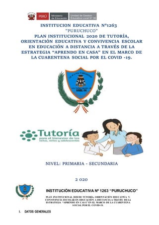 INSTITUCION EDUCATIVA N°1263
"PURUCHUCO”
PLAN INSTITUCIONAL 2020 DE TUTORÍA,
ORIENTACIÓN EDUCATIVA Y CONVIVENCIA ESCOLAR
EN EDUCACIÓN A DISTANCIA A TRAVÉS DE LA
ESTRATEGIA “APRENDO EN CASA” EN EL MARCO DE
LA CUARENTENA SOCIAL POR EL COVID -19.
NIVEL: PRIMARIA - SECUNDARIA
2 020
INSTITUCIÓN EDUCATIVA Nº 1263 “PURUCHUCO”
I. DATOS GENERALES
PLAN INSTITUCIONAL 2020 DE TUTORÍA, ORIENTACIÓN EDUCATIVA Y
CONVIVENCIA ESCOLAR EN EDUCACIÓN A DISTANCIA A TRAVÉS DE LA
ESTRATEGIA “APRENDO EN CASA” EN EL MARCO DE LA CUARENTENA
SOCIAL POR EL COVID-19.
 