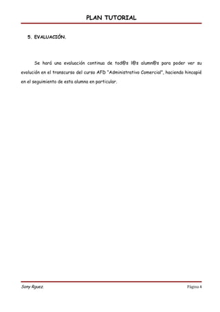 PLAN TUTORIAL


   5. EVALUACIÓN.




      Se hará una evaluación continua de tod@s l@s alumn@s para poder ver su

evolución en el transcurso del curso AFD “Administrativo Comercial”, haciendo hincapié

en el seguimiento de esta alumna en particular.




Sony Rguez.                                                                    Página 4
 