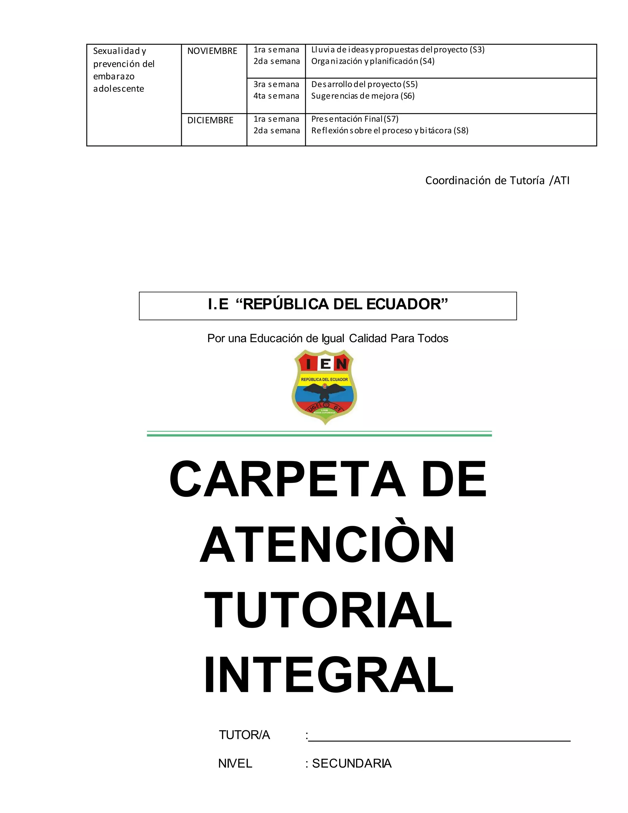 Sexualidad y
prevención del
embarazo
adolescente
NOVIEMBRE 1ra semana
2da semana
Lluvia de ideasypropuestas delproyecto (S3)
Organización yplanificación(S4)
3ra semana
4ta semana
Desarrollodel proyecto(S5)
Sugerencias de mejora (S6)
DICIEMBRE 1ra semana
2da semana
Presentación Final(S7)
Reflexiónsobre el proceso ybitácora (S8)
Coordinación de Tutoría /ATI
Por una Educación de Igual Calidad Para Todos
CARPETA DE
ATENCIÒN
TUTORIAL
INTEGRAL
TUTOR/A :______________________________________
NIVEL : SECUNDARIA
I.E “REPÚBLICA DEL ECUADOR”
 
