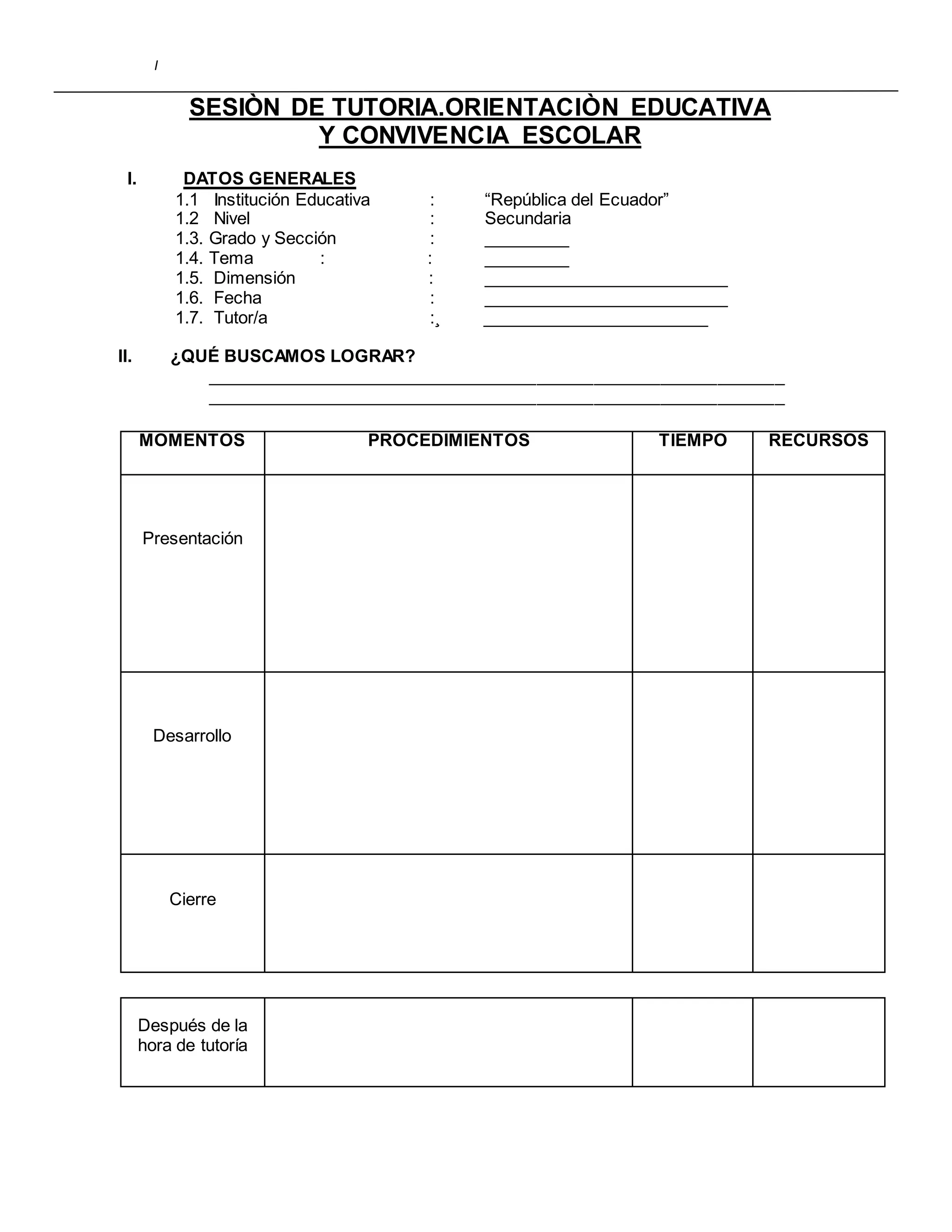 I
SESIÒN DE TUTORIA.ORIENTACIÒN EDUCATIVA
Y CONVIVENCIA ESCOLAR
I. DATOS GENERALES
1.1 Institución Educativa : “República del Ecuador”
1.2 Nivel : Secundaria
1.3. Grado y Sección : _________
1.4. Tema : : _________
1.5. Dimensión : __________________________
1.6. Fecha : __________________________
1.7. Tutor/a :¸ ________________________
II. ¿QUÉ BUSCAMOS LOGRAR?
_____________________________________________________________
_____________________________________________________________
MOMENTOS PROCEDIMIENTOS TIEMPO RECURSOS
Presentación
Desarrollo
Cierre
Después de la
hora de tutoría
 