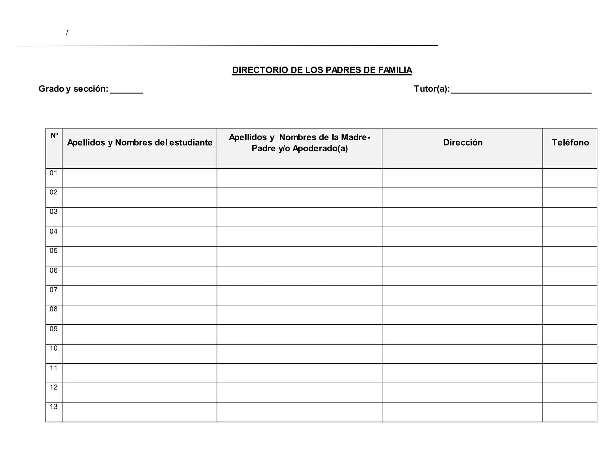I
DIRECTORIO DE LOS PADRES DE FAMILIA
Grado y sección: _______ Tutor(a):______________________________
Nº
Apellidos y Nombres del estudiante
Apellidos y Nombres de la Madre-
Padre y/o Apoderado(a)
Dirección Teléfono
01
02
03
04
05
06
07
08
09
10
11
12
13
 