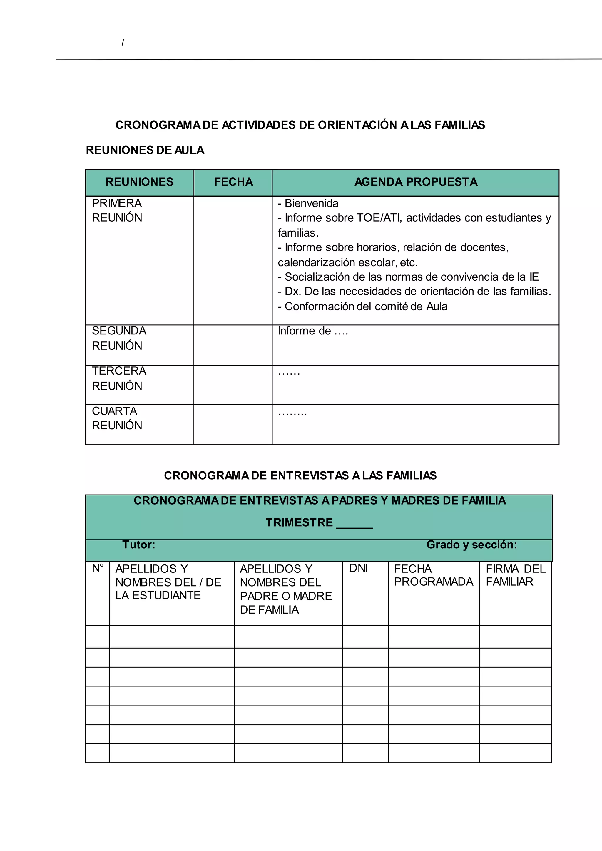 I
CRONOGRAMADE ACTIVIDADES DE ORIENTACIÓN ALAS FAMILIAS
REUNIONES DE AULA
REUNIONES FECHA AGENDA PROPUESTA
PRIMERA
REUNIÓN
- Bienvenida
- Informe sobre TOE/ATI, actividades con estudiantes y
familias.
- Informe sobre horarios, relación de docentes,
calendarización escolar, etc.
- Socialización de las normas de convivencia de la IE
- Dx. De las necesidades de orientación de las familias.
- Conformación del comité de Aula
SEGUNDA
REUNIÓN
Informe de ….
TERCERA
REUNIÓN
……
CUARTA
REUNIÓN
……..
CRONOGRAMADE ENTREVISTAS ALAS FAMILIAS
CRONOGRAMADE ENTREVISTAS APADRES Y MADRES DE FAMILIA
TRIMESTRE ______
Tutor: Grado y sección:
N° APELLIDOS Y
NOMBRES DEL / DE
LA ESTUDIANTE
APELLIDOS Y
NOMBRES DEL
PADRE O MADRE
DE FAMILIA
DNI FECHA
PROGRAMADA
FIRMA DEL
FAMILIAR
 