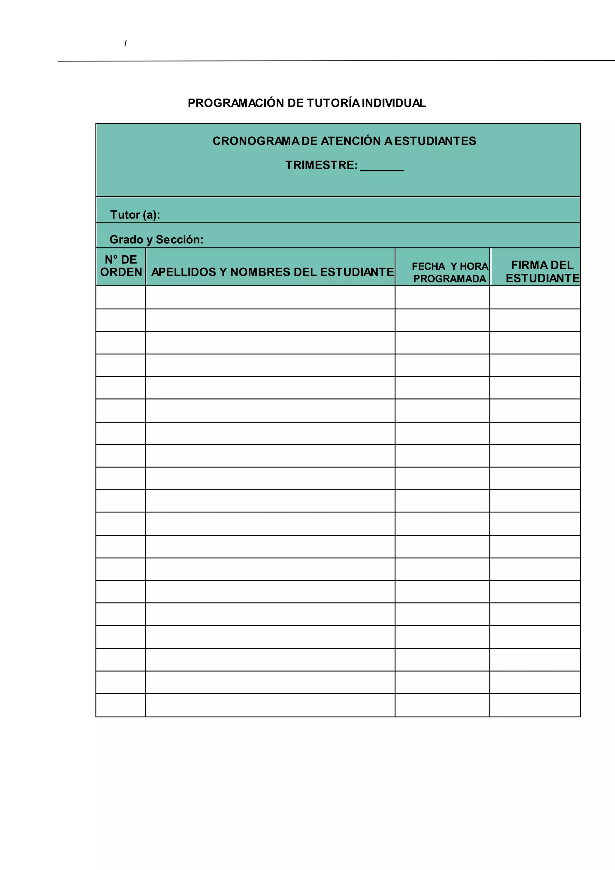 I
PROGRAMACIÓN DE TUTORÍAINDIVIDUAL
CRONOGRAMADE ATENCIÓN AESTUDIANTES
TRIMESTRE: _______
Tutor (a):
Grado y Sección:
N° DE
ORDEN APELLIDOS Y NOMBRES DEL ESTUDIANTE
FECHA Y HORA
PROGRAMADA
FIRMA DEL
ESTUDIANTE
 