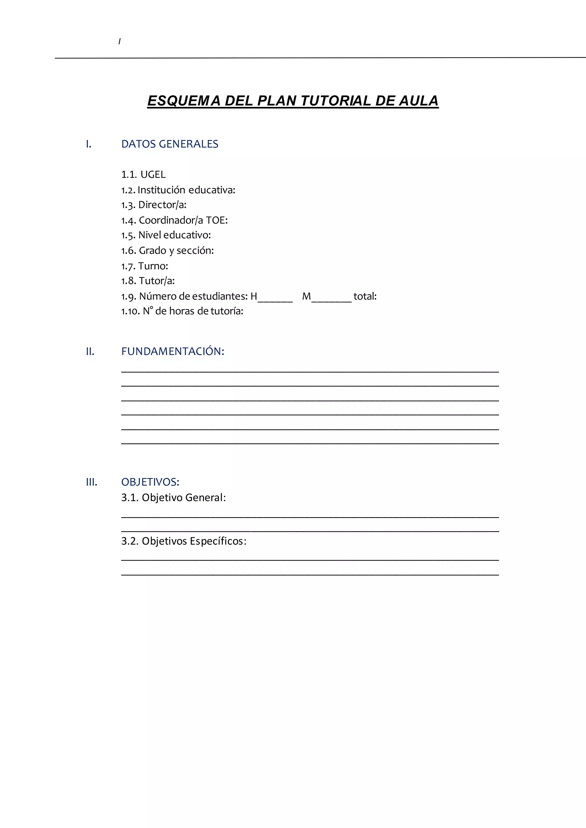 I
ESQUEMA DEL PLAN TUTORIAL DE AULA
I. DATOS GENERALES
1.1. UGEL
1.2.Institución educativa:
1.3. Director/a:
1.4. Coordinador/a TOE:
1.5. Nivel educativo:
1.6. Grado y sección:
1.7. Turno:
1.8. Tutor/a:
1.9. Número de estudiantes: H______ M_______ total:
1.10. N° de horas de tutoría:
II. FUNDAMENTACIÓN:
________________________________________________________________
________________________________________________________________
________________________________________________________________
________________________________________________________________
________________________________________________________________
________________________________________________________________
III. OBJETIVOS:
3.1. Objetivo General:
________________________________________________________________
________________________________________________________________
3.2. Objetivos Específicos:
________________________________________________________________
________________________________________________________________
 