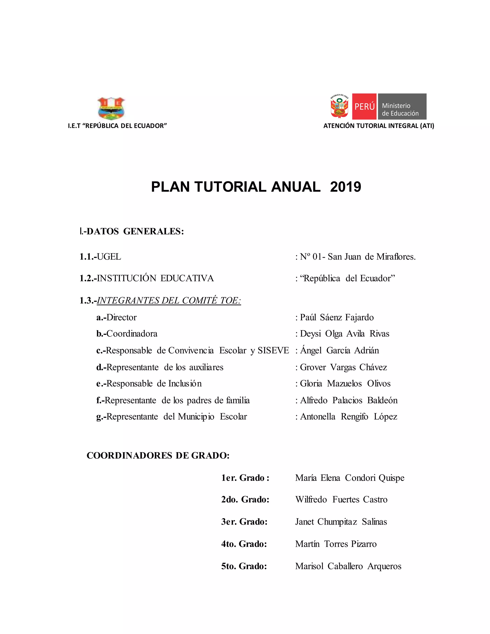 I.E.T “REPÚBLICA DEL ECUADOR” ATENCIÓN TUTORIAL INTEGRAL (ATI)
PLAN TUTORIAL ANUAL 2019
I.-DATOS GENERALES:
1.1.-UGEL : Nº 01- San Juan de Miraflores.
1.2.-INSTITUCIÓN EDUCATIVA : “República del Ecuador”
1.3.-INTEGRANTES DEL COMITÉ TOE:
a.-Director : Paúl Sáenz Fajardo
b.-Coordinadora : Deysi Olga Avila Rivas
c.-Responsable de Convivencia Escolar y SISEVE : Ángel García Adrián
d.-Representante de los auxiliares : Grover Vargas Chávez
e.-Responsable de Inclusión : Gloria Mazuelos Olivos
f.-Representante de los padres de familia : Alfredo Palacios Baldeón
g.-Representante del Municipio Escolar : Antonella Rengifo López
COORDINADORES DE GRADO:
1er. Grado : María Elena Condori Quispe
2do. Grado: Wilfredo Fuertes Castro
3er. Grado: Janet Chumpitaz Salinas
4to. Grado: Martín Torres Pizarro
5to. Grado: Marisol Caballero Arqueros
 