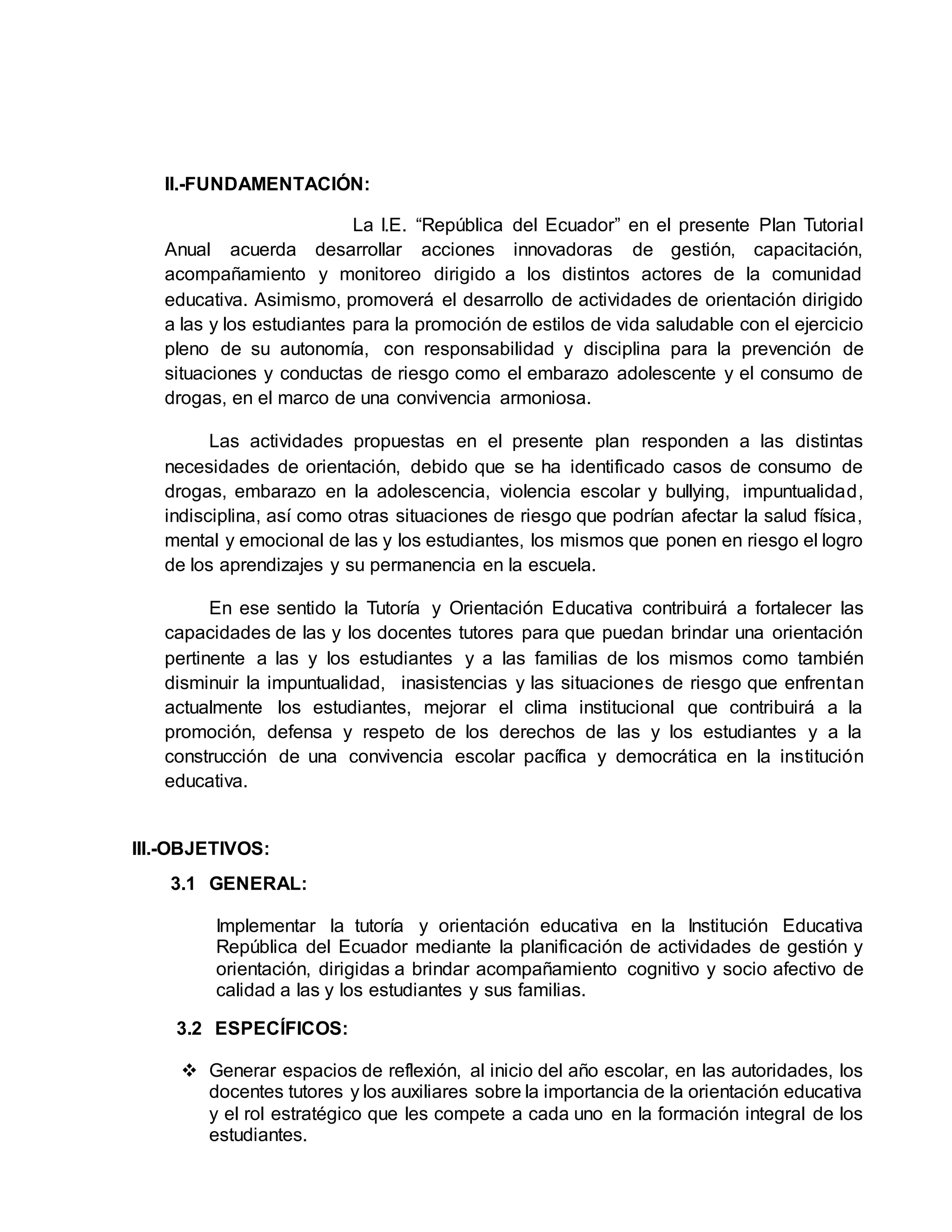 II.-FUNDAMENTACIÓN:
La I.E. “República del Ecuador” en el presente Plan Tutorial
Anual acuerda desarrollar acciones innovadoras de gestión, capacitación,
acompañamiento y monitoreo dirigido a los distintos actores de la comunidad
educativa. Asimismo, promoverá el desarrollo de actividades de orientación dirigido
a las y los estudiantes para la promoción de estilos de vida saludable con el ejercicio
pleno de su autonomía, con responsabilidad y disciplina para la prevención de
situaciones y conductas de riesgo como el embarazo adolescente y el consumo de
drogas, en el marco de una convivencia armoniosa.
Las actividades propuestas en el presente plan responden a las distintas
necesidades de orientación, debido que se ha identificado casos de consumo de
drogas, embarazo en la adolescencia, violencia escolar y bullying, impuntualidad,
indisciplina, así como otras situaciones de riesgo que podrían afectar la salud física,
mental y emocional de las y los estudiantes, los mismos que ponen en riesgo el logro
de los aprendizajes y su permanencia en la escuela.
En ese sentido la Tutoría y Orientación Educativa contribuirá a fortalecer las
capacidades de las y los docentes tutores para que puedan brindar una orientación
pertinente a las y los estudiantes y a las familias de los mismos como también
disminuir la impuntualidad, inasistencias y las situaciones de riesgo que enfrentan
actualmente los estudiantes, mejorar el clima institucional que contribuirá a la
promoción, defensa y respeto de los derechos de las y los estudiantes y a la
construcción de una convivencia escolar pacífica y democrática en la institución
educativa.
III.-OBJETIVOS:
3.1 GENERAL:
Implementar la tutoría y orientación educativa en la Institución Educativa
República del Ecuador mediante la planificación de actividades de gestión y
orientación, dirigidas a brindar acompañamiento cognitivo y socio afectivo de
calidad a las y los estudiantes y sus familias.
3.2 ESPECÍFICOS:
 Generar espacios de reflexión, al inicio del año escolar, en las autoridades, los
docentes tutores y los auxiliares sobre la importancia de la orientación educativa
y el rol estratégico que les compete a cada uno en la formación integral de los
estudiantes.
 
