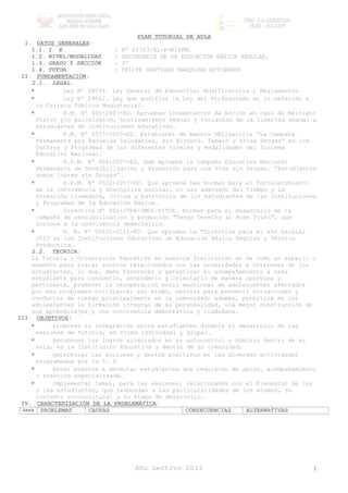 PLAN TUTORIAL DE AULA
I. DATOS GENERALES:
1.1. I. E. : Nº 80353/A1-P-EISPM.
1.2. NIVEL/MODALIDAD : SECUNDARIA DE LA EDUCACIÓN BÁSICA REGULAR.
1.3. GRADO Y SECCIÓN : 3º
1.4. TUTOR : FELIPE SANTIAGO MARQUINA GUTIERREZ
II. FUNDAMENTACIÓN:
2.1. LEGAL:
 Ley Nº 28044. Ley General de Educación; Modificatoria y Reglamentos.
 Ley Nº 29062. Ley que modifica la Ley del Profesorado en lo referido a
la Carrera Pública Magisterial.
 R.M. Nº 405-2007-ED. Aprueban Lineamientos de Acción en caso de Maltrato
Físico y/o psicológico, hostigamiento sexual y violación de la libertad sexual a
estudiantes de instituciones educativas.
 R.M. Nº 0537-2003-ED. Establecer de manera obligatoria “La Campaña
Permanente por Escuelas Saludables, sin Alcohol, Tabaco y otras Drogas” en los
Centros y Programas de los diferentes niveles y modalidades del Sistema
Educativo Nacional.
 R.V.M. Nº 004-2007-ED. Que aprueba la Campaña Educativa Nacional
Permanente de Sensibilización y Promoción para una Vida sin Drogas. “Estudiantes
somos libres sin Drogas”.
 R.V.M. Nº 0022-2007-ED. Que aprueba las normas para el fortalecimiento
de la convivencia y disciplina escolar, el uso adecuado del tiempo y la
formación ciudadana, cívica y patriótica de los estudiantes de las Instituciones
y Programas de la Educación Básica.
 Directiva Nº 001-2006-VMGP/DITOE. Normas para el desarrollo de la
campaña de sensibilización y promoción “Tengo Derecho al Buen Trato”, que
incluye a la convivencia democrática.
 R. M. Nº 00431-2012-ED. Que aprueba la “Directiva para el año escolar
2013 en las Instituciones Educativas de Educación Básica Regular y Técnico
Productiva.
2.2. TECNICA:
La Tutoría y Orientación Educativa en nuestra Institución se da como un espacio o
momento para tratar asuntos relacionados con las necesidades e intereses de los
estudiantes, lo que, debe favorecer y garantizar el acompañamiento a cada
estudiante para conocerlo, entenderlo y orientarlo de manera oportuna y
pertinente, promover la recuperación socio emocional de adolescentes afectados
por sus problemas cotidianos; así mismo, servirá para prevenir situaciones y
conductas de riesgo principalmente en la comunidad; además, permitirá en los
adolescentes la formación integral de su personalidad, una mejor construcción de
sus aprendizajes y una convivencia democrática y ciudadana.
III. OBJETIVOS:
 Promover la integración entre estudiantes durante el desarrollo de las
sesiones de tutoría, en forma individual y grupal.
 Reconocer los logros alcanzados en su autocontrol y dominio dentro de su
aula, en la Institución Educativa y dentro de su comunidad.
 Determinar las acciones y gestos positivos en las diversas actividades
programadas por la I. E.
 Estar atentos a detectar estudiantes que requieran de apoyo, acompañamiento
o atención especializada.
 Implementar temas, para las sesiones, relacionados con el bienestar de los
y las estudiantes, que respondan a las particularidades de los mismos, su
contexto sociocultural y su etapa de desarrollo.
IV. CARACTERIZACIÓN DE LA PROBLEMÁTICA:
ÁREA PROBLEMAS CAUSAS CONSECUENCIAS ALTERNATIVAS
Año Lectivo 2013 1
 