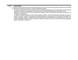 VIII. EVALUACIÓN
 La evaluación será después de cada campaña, presentando un informe al concluir las campañas y al finalizar el año escolar
se realizará el informe final, teniendo en cuenta los siguientes aspectos:
- En relación al desarrollo de la tutoría grupal: número de sesiones desarrolladas, logros y dificultades en el desarrollo de
actividades grupales, las necesidades e intereses que las y los estudiantes desean abordar el siguiente año.
- Respecto a la tutoría individual: número de atenciones realizadas, logros, dificultades y sugerencias en el proceso de
orientación personalizada.
- En relación al trabajo realizado con las madres y padres de familia: número de actividades realizadas con padres y
madres de familia, número de beneficiarios, temáticas abordadas en las reuniones de aula, logros y dificultades en el
trabajo con familias, aportes o sugerencias de las familias para el fortalecimiento de su participación en el aula y la
escuela. Respecto al trabajo con tutores, docentes, auxiliar de educación, entre otros: números de reuniones realizadas,
logros y dificultades y sugerencias.
 