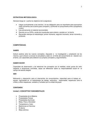 3




ESTRATEGIA METODOLOGICA

Siempre tenga en cuenta los objetivos de la asignatura

    •   Llegue puntualmente a las tutorías ( no es obligación pero es importante para aprovechar
        cada momentos de la tutoría para compartir y confrontar el conocimiento entre compañeros
        y tutor)
    •   Lea previamente el material recomendado
    •   Discuta con su CIPA y anote las inquietudes para aclarar y ampliar en la tutoría
    •   Recuerden siempre la metodología: primer momento, segundo momento, tercer momento y
        protocolo.




COMPETENCIAS:


SABER

Actitud positiva ante los nuevos conceptos, dispuesto a la investigación y ampliación de los
mismos, que lo lleven a conocer la actualidad y estar en el limite del conocimiento en relación con
el tema, con capacidad para elaborar sus propios conceptos y argumentarlos.


SABER HACER

Capacidad de observación y de relacionar los conceptos con la realidad, emitir juicios de valor
respecto a situaciones concretas, capaz de reflexionar sobre su responsabilidad social en el
campo de estudio elegido

SER

Motivación y disposición para el intercambio de conocimientos, capacidad para el trabajo en
equipo, rigurosidad en la metodología de trabajo, autocritico, responsable, respetuoso ante la
crítica y critico respetuoso, solidario y luchador por la unidad de grupo.


CONTENIDO

Unidad I. CONCEPTOS FUNDAMENTALES


    •   Propiedades de la Materia
    •   Propiedades Físicas
    •   Propiedades Químicas
    •   Masa, Peso y Densidad
    •   Temperatura y Calor
    •   Mediciones en Química
    •   El átomo
    •   Masa atómica
 