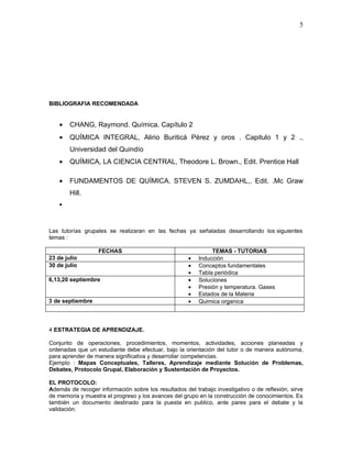 5




BIBLIOGRAFIA RECOMENDADA


    •   CHANG, Raymond. Química. Capítulo 2
    •   QUÍMICA INTEGRAL, Alirio Buriticá Pérez y oros . Capitulo 1 y 2 .,
        Universidad del Quindío
    •   QUÍMICA, LA CIENCIA CENTRAL, Theodore L. Brown., Edit. Prentice Hall

    •   FUNDAMENTOS DE QUÍMICA. STEVEN S. ZUMDAHL,. Edit. .Mc Graw
        Hill.
    •



Las tutorías grupales se realizaran en las fechas ya señaladas desarrollando los siguientes
temas :

                   FECHAS                                     TEMAS - TUTORIAS
23 de julio                                          •   Inducción
30 de julio                                          •   Conceptos fundamentales
                                                     •   Tabla periódica
6,13,20 septiembre                                   •   Soluciones
                                                     •   Presión y temperatura. Gases
                                                     •   Estados de la Materia
3 de septiembre                                      •   Quimica organica



4 ESTRATEGIA DE APRENDIZAJE.

Conjunto de operaciones, procedimientos, momentos, actividades, acciones planeadas y
ordenadas que un estudiante debe efectuar, bajo la orientación del tutor o de manera autónoma,
para aprender de manera significativa y desarrollar competencias.
Ejemplo : Mapas Conceptuales, Talleres, Aprendizaje mediante Solución de Problemas,
Debates, Protocolo Grupal, Elaboración y Sustentación de Proyectos.

EL PROTOCOLO:
Además de recoger información sobre los resultados del trabajo investigativo o de reflexión, sirve
de memoria y muestra el progreso y los avances del grupo en la construcción de conocimientos. Es
también un documento destinado para la puesta en publico, ante pares para el debate y la
validación.
 
