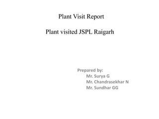 Plant Visit Report
Plant visited JSPL Raigarh
Prepared by:
Mr. Surya G
Mr. Chandrasekhar N
Mr. Sundhar GG
 