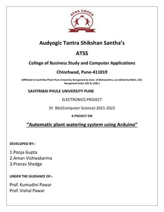 Audyogic Tantra Shikshan Santha’s
ATSS
College of Business Study and Computer Applications
Chinchwad, Pune-411019
(Affiliated to Savitribai Phule Pune University, Recognized by Govt. of Maharashtra, accredited by NAAC, UGC
Recognised Under 2(F) & 12(B) )
SAVITRIBAI PHULE UNIVERSITY PUNE
ELECTRONICS PROJECT
SY. BSc(Computer Science) 2021-2022
A PROJECT ON
“Automatic plant watering system using Arduino”
DEVELOPED BY:-
1.Pooja Gupta
2.Aman Vishwakarma
3.Pranav Shedge
UNDER THE GUIDANCE OF:-
Prof. Kumudini Pawar
Prof. Vishal Pawar
 