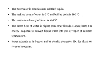 • The pure water is colorless and odorless liquid.
• The melting point of water is 0 °C and boiling point is 100 °C .
• The maximum density of water is at 4 °C.
• The latent heat of water is higher than other liquids. (Latent heat: The
energy required to convert liquid water into gas or vapor at constant
temperature.
• Water expands as it freezes and its density decreases. Ex. Ice floats on
river or in oceans.
 
