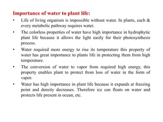 Importance of water to plant life:
• Life of living organism is impossible without water. In plants, each &
every metabolic pathway requires water.
• The colorless properties of water have high importance in hydrophytic
plant life because it allows the light easily for their photosynthesis
process.
• Water required more energy to rise its temperature this property of
water has great importance to plants life in protecting them from high
temperature.
• The conversion of water to vapor from required high energy, this
property enables plant to protect from loss of water in the form of
vapor.
• Water has high importance in plant life because it expands at freezing
point and density decreases. Therefore ice can floats on water and
protects life present in ocean, etc.
 