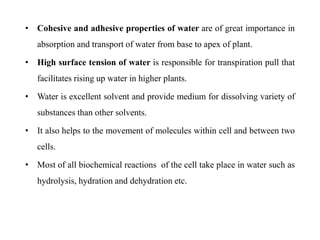 • Cohesive and adhesive properties of water are of great importance in
absorption and transport of water from base to apex of plant.
• High surface tension of water is responsible for transpiration pull that
facilitates rising up water in higher plants.
• Water is excellent solvent and provide medium for dissolving variety of
substances than other solvents.
• It also helps to the movement of molecules within cell and between two
cells.
• Most of all biochemical reactions of the cell take place in water such as
hydrolysis, hydration and dehydration etc.
 