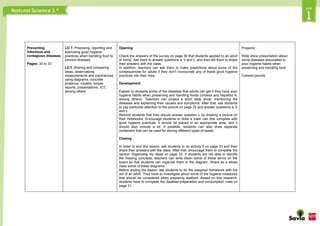 Preventing
infectious and
contagious diseases
Pages: 30 to 33
LO 7. Proposing, reporting and
exercising good hygiene
practices when handling food to
prevent illnesses.
LO f. Sharing and comparing
ideas, observations,
measurements and experiences
using diagrams, concrete
evidence, models, simple
reports, presentations, ICT,
among others.
Opening
Check the answers of the survey on page 30 that students applied to an adult
at home. Ask them to answer questions a, b and c, and then tell them to share
their answers with the class.
In addition, teachers can ask them to make predictions about some of the
consequences for adults if they don’t incorporate any of these good hygiene
practices into their lives.
Development
Explain to students some of the diseases that adults can get if they have poor
hygiene habits when preserving and handling foods (cholera and hepatitis A,
among others). Teachers can project a short slide show, mentioning the
diseases and explaining their causes and symptoms. After that, ask students
to pay particular attention to the picture on page 32 and answer questions a, b
and c.
Remind students that they should answer question c by drawing a picture on
their notebooks. Encourage students to draw a trash can that complies with
good hygiene practices: it should be placed in an appropriate area, and it
should also include a lid. If possible, students can also draw separate
containers that can be used for storing different types of waste.
Closing
In order to end this lesson, ask students to do activity 5 on page 33 and then
share their answers with the class. After that, encourage them to complete the
section Organizing my ideas on page 33. If students are not able to identify
the missing concepts, teachers can write down some of these terms on the
board so that students can organize them in the diagram. Share as a whole
class some of these diagrams.
Before ending the lesson, ask students to do the assigned homework with the
aid of an adult. They have to investigate about some of the hygiene measures
that should be considered when preparing seafood. Based on this research,
students have to complete the Seafood preparation and consumption rules on
page 31.
Projector
Slide show presentation about
some diseases associated to
poor hygiene habits when
preserving and handling food
Colored pencils
 