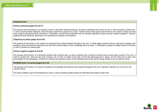 Closing the Unit
Science workshop (pages 36 and 37)
The purpose of this workshop is for students to learn to formulate research questions, as well as identifying which foods are rich in starch through an experiment.
In order to achieve these objectives, read the steps explained on page 36 as a class. Teachers should also explain each sentence very clearly, making sure that
every student understands these instructions. If necessary, mention some instances that can illustrate examples of good and bad research questions. Continue
reading the other sentences described in the workshop as indicated in the textbook.
Organizing my ideas (pages 38 and 39)
The purpose of this section is for students to summarize the contents learned throughout this Unit. In these pages, students have to read some questions and
situations, which will guide the discussion and help them become aware of their knowledge about the topic. It is advisable to project the digital version of the book
in order to answer as a whole class.
Science magazine (pages 44 and 45)
The purpose of this section is to familiarize students with scientific texts, as well as sparking their curiosity for learning about some topics covered in the Unit. In
order to achieve this, there are two texts included: one of them is related to the type of food that astronauts eat in space, and the other text is about new
technologies for food packaging. Furthermore, students are expected to gain more knowledge about these topics through questions and a research activity.
SHOWING what I’ve learned (pages 40 to 43)
The purpose of this section is to check the abilities and knowledge that students have acquired throughout this Unit. Evaluation indicators can be found in the
Teacher’s Book.
The section Reflect is part of this assessment, which is used to identify possible doubts and difficulties that students might have.
 