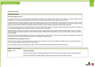 Development of Unit 1
Beginning of the Unit
Unit opener (pages 10 and 11)
The purpose of this section is to allow students to start reflecting on healthy choices, especially those related to food. Teachers can activate students' previous
knowledge, and they can also become familiarized with different and alternative conceptions that students might have about the topic.
In order to achieve this purpose, ask students to describe the images, focusing first on the food stand called “Fresh and yummy!”, and then on “Fast food”. Guide
the discussion in such a way that students can explain why each food stand is named the way it is. After that, read the questions from the section Look and discuss
(page 11) and tell students to answer them individually in the space provided. Then, ask students to share their answers with the whole class.
In order to discuss about the topic in more detail, teachers can also ask students other questions; for example, what type of foods do you mostly eat? How often do
you eat fruits and vegetables during the week? How often do you eat junk food?, among others.
Regarding question 3, students are expected to mention physical activities as another aspect that can help them maintain a healthy lifestyle. At this point, teachers
can further expand the discussion by asking students the following questions: What type of physical activities do you do? How many times a week do you do these
physical activities?
Finally, present students the expected learning outcomes from the section What am I going to learn? Teachers can draw a diagram so that students can understand
that the Unit will cover two different objectives, each of them being addressed in separate lessons.
ACTIVATING what I know (pages 12 and 13)
The purpose of this section is to obtain information about students’ prior knowledge, as well as the current state of the abilities that they are expected to develop in
this Unit. Evaluation indicators can be found in the Teacher’s Book.
The section Reflect is part of the initial assessment, which is used to identify possible doubts and difficulties that students might have.
Lesson 1: Food and nutrition
Pages: 14 to 25 Values and attitudes
D. Assuming responsibility and interacting collaboratively and flexibly in group work, contributing to and enriching shared work.
E. Showing commitment to a healthy lifestyle, through physical development and looking after themselves
 