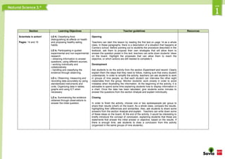 Section Learning Objectives Teacher guidelines Resources
Scientists in action!
Pages: 14 and 15
LO 6. Classifying food,
distinguishing its effects on health
and proposing healthy eating
habits.
LO b. Participating in guided
experimental and non-experimental
research:
› obtaining information to answer
questions, using different sources;
› working individually and
collaboratively
› handling and classifying the
evidence through observing.
LO c. Observing, measuring and
recording data accurately by using
standardized instruments and
units. Organizing data in tables,
graphs and using ICT when
necessary.
LO e. Summarizing the evidence
obtained through observations to
answer the initial question.
Opening
Teachers can start this lesson by reading the first text on page 14 as a whole
class. In these paragraphs, there is a description of a situation that happens at
Camila’s school. Before pointing out to students the procedure described in the
textbook, ask them to propose their own strategies that will allow them to
answer the question posed in this text; teachers can write down students’ ideas
on the board. Highlight the proposals that can allow them to reach the
objective, or which actions are still needed to complete it.
Development
Ask students to do the activity from the section Experiment and record. Clearly
explain them the steps that they need to follow, making sure that every student
understands. In order to simplify the activity, teachers can ask students to work
in groups of nine people, so that each student can interview the other eight
classmates from the group. Monitor students’ work closely in order to avoid
mistakes when illustrating the information. At the beginning of the activity, it is
advisable to spend some time explaining students how to display information in
a chart. Once the data has been tabulated, give students some minutes to
answer the questions from the section Analyze and explain individually.
Closing
In order to finish the activity, choose one or two spokespeople per group to
share their results (chart) on the board. As a whole class, compare the results,
highlighting their differences and similarities. Also, ask students to share some
answers from the section Analyze and explain. Teachers can write down some
of these ideas on the board. At the end of the activity, it would be interesting to
briefly introduce the concept of conclusion, explaining students that these are
statements that answer the initial answer or objective, based on the results. If
there is enough time, ask students to draw a conclusion from this activity
(organized in the same groups of nine students).
 