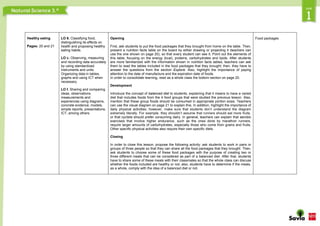 Healthy eating
Pages: 20 and 21
LO 6. Classifying food,
distinguishing its effects on
health and proposing healthy
eating habits.
LO c. Observing, measuring
and recording data accurately
by using standardized
instruments and units.
Organizing data in tables,
graphs and using ICT when
necessary.
LO f. Sharing and comparing
ideas, observations,
measurements and
experiences using diagrams,
concrete evidence, models,
simple reports, presentations,
ICT, among others.
Opening
First, ask students to put the food packages that they brought from home on the table. Then,
present a nutrition facts table on the board by either drawing or projecting it (teachers can
use the one shown on page 20), so that every student can see it. Point out the elements of
this table, focusing on the energy (kcal), proteins, carbohydrates and lipids. After students
are more familiarized with the information shown in nutrition facts tables, teachers can ask
them to read the tables included in the food packages that they brought; then, they have to
answer the questions from the section Explore. Also, highlight the importance of paying
attention to the date of manufacture and the expiration date of foods.
In order to consolidate learning, read as a whole class the bottom section on page 20.
Development
Introduce the concept of balanced diet to students, explaining that it means to have a varied
diet that includes foods from the 4 food groups that were studied the previous lesson. Also,
mention that these group foods should be consumed in appropriate portion sizes. Teachers
can use the visual diagram on page 21 to explain this. In addition, highlight the importance of
daily physical activities; however, make sure that students don’t understand the diagram
extremely literally. For example, they shouldn’t assume that runners should eat more fruits,
or that cyclists should prefer consuming dairy. In general, teachers can explain that aerobic
exercises that involve higher endurance, such as the ones done by marathon runners,
require larger amounts of carbohydrates, especially those who come from grains and fruits.
Other specific physical activities also require their own specific diets.
Closing
In order to close this lesson, propose the following activity: ask students to work in pairs or
groups of three people so that they can share all the food packages that they brought. Then,
ask students to choose some of these food packages with the purpose of creating two or
three different meals that can be considered as part of a balanced diet. After that, students
have to share some of these meals with their classmates so that the whole class can discuss
whether the foods included are healthy or not; also, students have to determine if the meals,
as a whole, comply with the idea of a balanced diet or not.
Food packages
 
