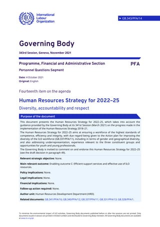  GB.343/PFA/14
To minimize the environmental impact of ILO activities, Governing Body documents published before or after the sessions are not printed. Only
documents issued in-session are printed in limited numbers and distributed to Governing Body members. All Governing Body documents are available
at www.ilo.org/gb.
Governing Body
343rd Session, Geneva, November 2021
Programme, Financial and Administrative Section PFA
Personnel Questions Segment
Date: 4 October 2021
Original: English
Fourteenth item on the agenda
Human Resources Strategy for 2022–25
Diversity, accountability and respect
This document presents the Human Resources Strategy for 2022–25, which takes into account the
guidance provided by the Governing Body at its 341st Session (March 2021) on the progress made in the
implementation of the Human Resources Strategy 2018–21.
The Human Resources Strategy for 2022–25 aims at ensuring a workforce of the highest standards of
competence, efficiency and integrity, with due regard being given to the Action plan for improving the
diversity of the ILO workforce (GB.337/PFA/11), including in terms of gender and geographical diversity,
and also addressing underrepresentation, experience relevant to the three constituent groups and
opportunities for youth and young professionals.
The Governing Body is invited to comment on and endorse this Human Resources Strategy for 2022–25
(see the draft decision in paragraph 49).
Relevant strategic objective: None.
Main relevant outcome: Enabling outcome C: Efficient support services and effective use of ILO
resources.
Policy implications: None.
Legal implications: None.
Financial implications: None.
Follow-up action required: None.
Author unit: Human Resources Development Department (HRD).
Related documents: GB.341/PFA/16; GB.340/PFA/12; GB.337/PFA/11; GB.331/PFA/13; GB.328/PFA/1.
Purpose of the document
 