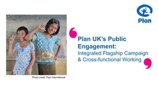 Plan UK’s Public
Engagement:
Integrated Flagship Campaign
& Cross-functional Working
Photo credit: Plan International
 