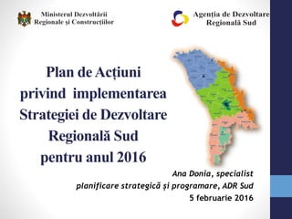 Plan deAcțiuni
privind implementarea
Strategiei de Dezvoltare
Regională Sud
pentru anul 2016
Ana Donia, specialist
planificare strategică și programare, ADR Sud
5 februarie 2016
 