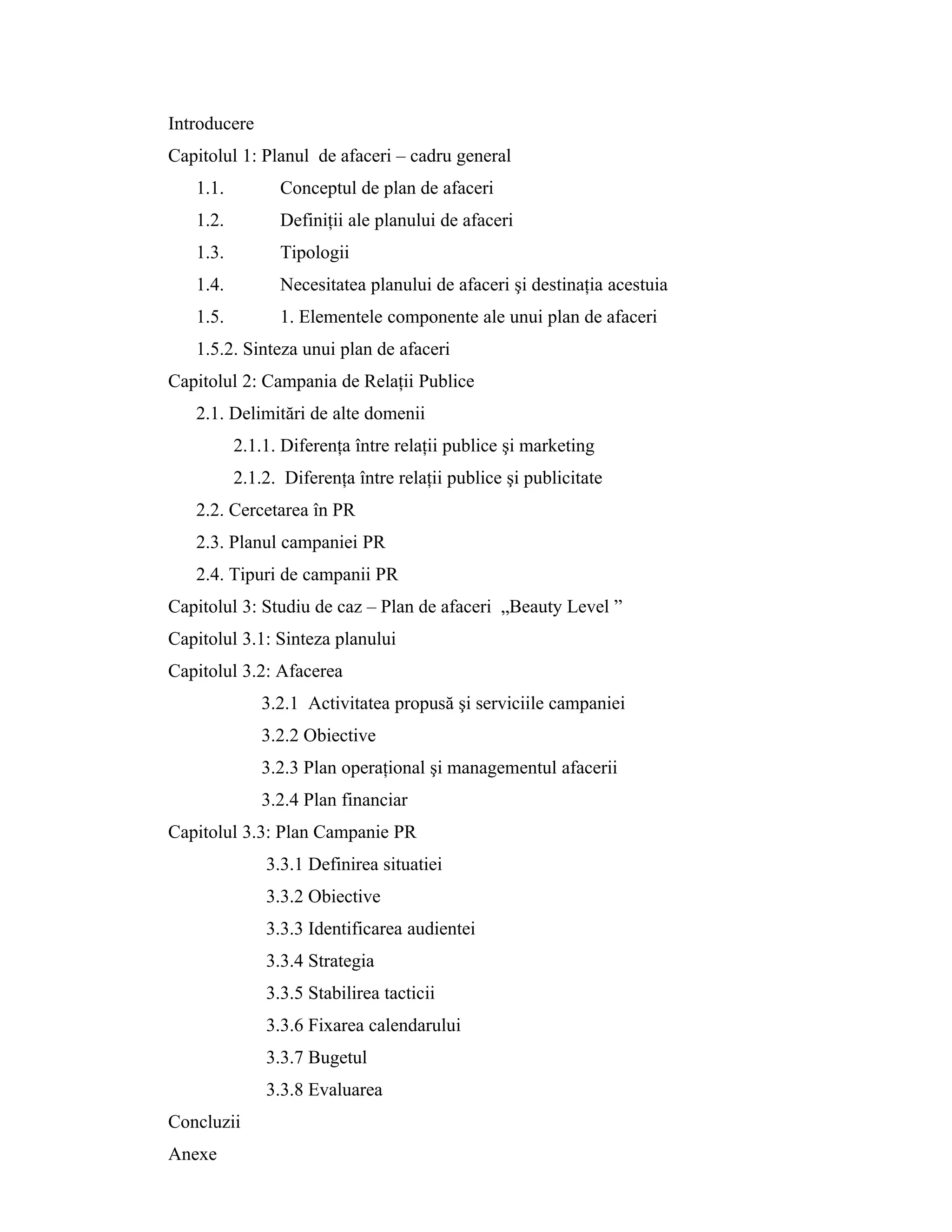 Introducere
Capitolul 1: Planul de afaceri – cadru general
1.1. Conceptul de plan de afaceri
1.2. Definiţii ale planului de afaceri
1.3. Tipologii
1.4. Necesitatea planului de afaceri şi destinaţia acestuia
1.5. 1. Elementele componente ale unui plan de afaceri
1.5.2. Sinteza unui plan de afaceri
Capitolul 2: Campania de Relaţii Publice
2.1. Delimitări de alte domenii
2.1.1. Diferenţa între relaţii publice şi marketing
2.1.2. Diferenţa între relaţii publice şi publicitate
2.2. Cercetarea în PR
2.3. Planul campaniei PR
2.4. Tipuri de campanii PR
Capitolul 3: Studiu de caz – Plan de afaceri „Beauty Level ”
Capitolul 3.1: Sinteza planului
Capitolul 3.2: Afacerea
3.2.1 Activitatea propusă şi serviciile campaniei
3.2.2 Obiective
3.2.3 Plan operaţional şi managementul afacerii
3.2.4 Plan financiar
Capitolul 3.3: Plan Campanie PR
3.3.1 Definirea situatiei
3.3.2 Obiective
3.3.3 Identificarea audientei
3.3.4 Strategia
3.3.5 Stabilirea tacticii
3.3.6 Fixarea calendarului
3.3.7 Bugetul
3.3.8 Evaluarea
Concluzii
Anexe
 