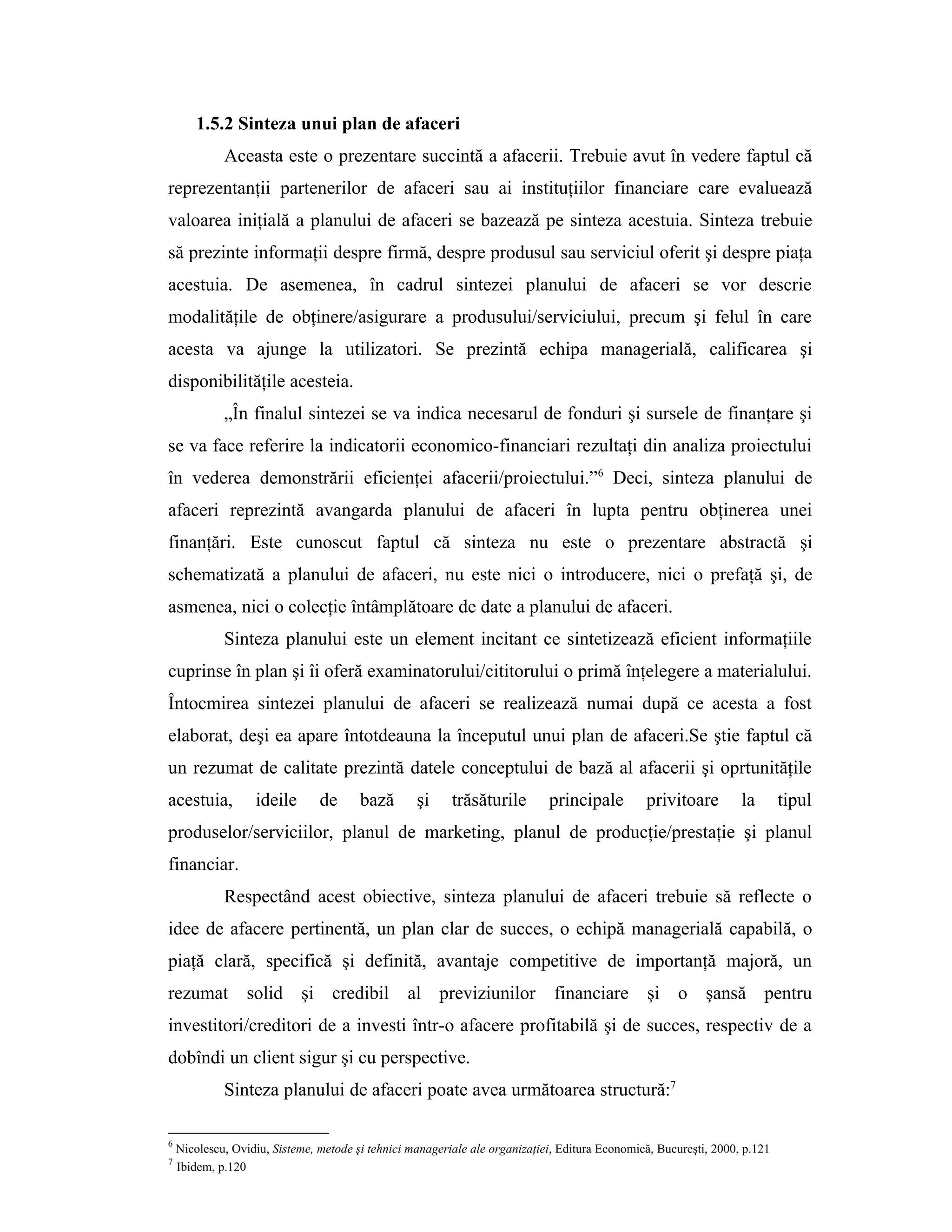 1.5.2 Sinteza unui plan de afaceri
Aceasta este o prezentare succintă a afacerii. Trebuie avut în vedere faptul că
reprezentanţii partenerilor de afaceri sau ai instituţiilor financiare care evaluează
valoarea iniţială a planului de afaceri se bazează pe sinteza acestuia. Sinteza trebuie
să prezinte informaţii despre firmă, despre produsul sau serviciul oferit şi despre piaţa
acestuia. De asemenea, în cadrul sintezei planului de afaceri se vor descrie
modalităţile de obţinere/asigurare a produsului/serviciului, precum şi felul în care
acesta va ajunge la utilizatori. Se prezintă echipa managerială, calificarea şi
disponibilităţile acesteia.
„În finalul sintezei se va indica necesarul de fonduri şi sursele de finanţare şi
se va face referire la indicatorii economico-financiari rezultaţi din analiza proiectului
în vederea demonstrării eficienţei afacerii/proiectului.”6
Deci, sinteza planului de
afaceri reprezintă avangarda planului de afaceri în lupta pentru obţinerea unei
finanţări. Este cunoscut faptul că sinteza nu este o prezentare abstractă şi
schematizată a planului de afaceri, nu este nici o introducere, nici o prefaţă şi, de
asmenea, nici o colecţie întâmplătoare de date a planului de afaceri.
Sinteza planului este un element incitant ce sintetizează eficient informaţiile
cuprinse în plan şi îi oferă examinatorului/cititorului o primă înţelegere a materialului.
Întocmirea sintezei planului de afaceri se realizează numai după ce acesta a fost
elaborat, deşi ea apare întotdeauna la începutul unui plan de afaceri.Se ştie faptul că
un rezumat de calitate prezintă datele conceptului de bază al afacerii şi oprtunităţile
acestuia, ideile de bază şi trăsăturile principale privitoare la tipul
produselor/serviciilor, planul de marketing, planul de producţie/prestaţie şi planul
financiar.
Respectând acest obiective, sinteza planului de afaceri trebuie să reflecte o
idee de afacere pertinentă, un plan clar de succes, o echipă managerială capabilă, o
piaţă clară, specifică şi definită, avantaje competitive de importanţă majoră, un
rezumat solid şi credibil al previziunilor financiare şi o şansă pentru
investitori/creditori de a investi într-o afacere profitabilă şi de succes, respectiv de a
dobîndi un client sigur şi cu perspective.
Sinteza planului de afaceri poate avea următoarea structură:7
6
Nicolescu, Ovidiu, Sisteme, metode şi tehnici manageriale ale organizaţiei, Editura Economică, Bucureşti, 2000, p.121
7
Ibidem, p.120
 