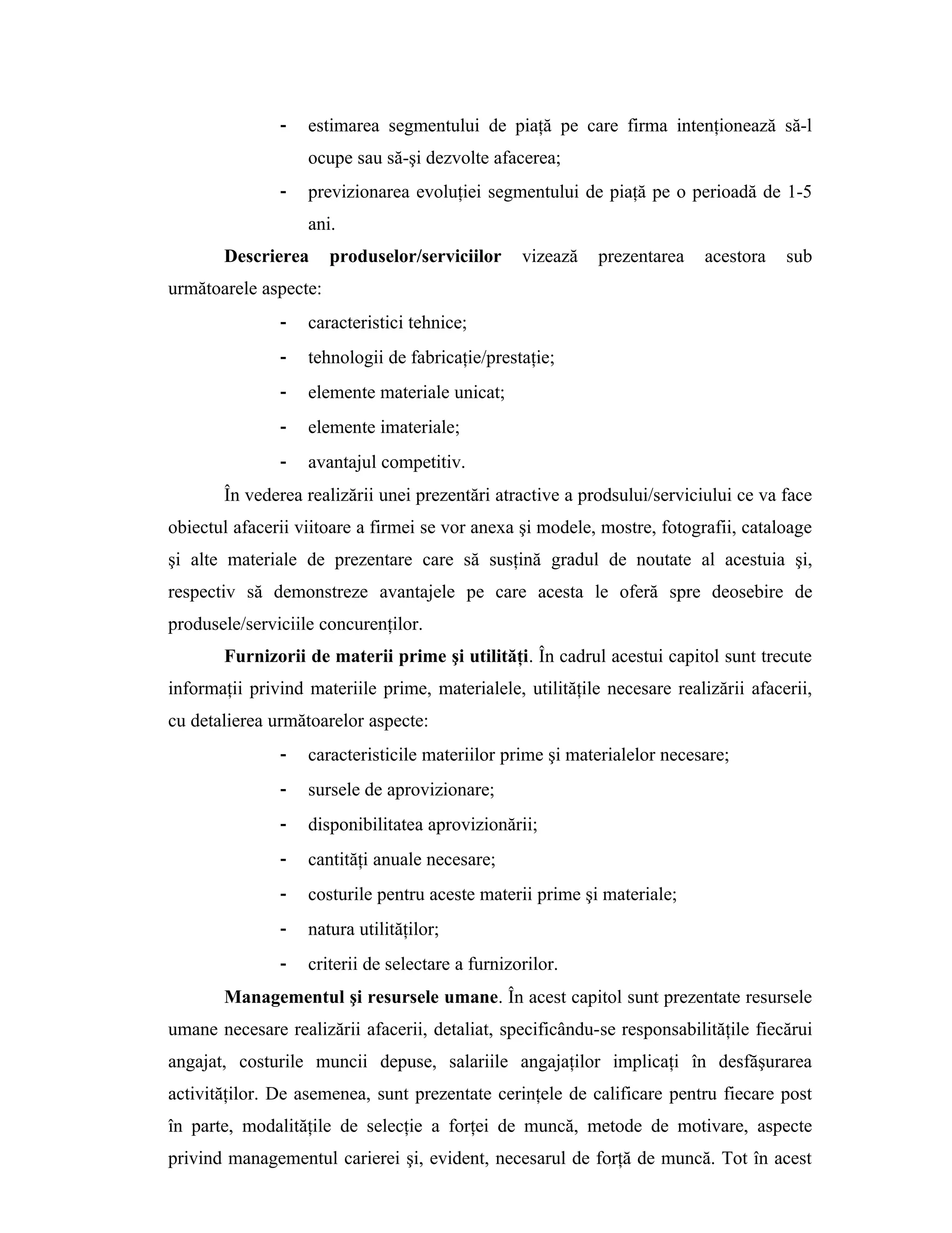 - estimarea segmentului de piaţă pe care firma intenţionează să-l
ocupe sau să-şi dezvolte afacerea;
- previzionarea evoluţiei segmentului de piaţă pe o perioadă de 1-5
ani.
Descrierea produselor/serviciilor vizează prezentarea acestora sub
următoarele aspecte:
- caracteristici tehnice;
- tehnologii de fabricaţie/prestaţie;
- elemente materiale unicat;
- elemente imateriale;
- avantajul competitiv.
În vederea realizării unei prezentări atractive a prodsului/serviciului ce va face
obiectul afacerii viitoare a firmei se vor anexa şi modele, mostre, fotografii, cataloage
şi alte materiale de prezentare care să susţină gradul de noutate al acestuia şi,
respectiv să demonstreze avantajele pe care acesta le oferă spre deosebire de
produsele/serviciile concurenţilor.
Furnizorii de materii prime şi utilităţi. În cadrul acestui capitol sunt trecute
informaţii privind materiile prime, materialele, utilităţile necesare realizării afacerii,
cu detalierea următoarelor aspecte:
- caracteristicile materiilor prime şi materialelor necesare;
- sursele de aprovizionare;
- disponibilitatea aprovizionării;
- cantităţi anuale necesare;
- costurile pentru aceste materii prime şi materiale;
- natura utilităţilor;
- criterii de selectare a furnizorilor.
Managementul şi resursele umane. În acest capitol sunt prezentate resursele
umane necesare realizării afacerii, detaliat, specificându-se responsabilităţile fiecărui
angajat, costurile muncii depuse, salariile angajaţilor implicaţi în desfăşurarea
activităţilor. De asemenea, sunt prezentate cerinţele de calificare pentru fiecare post
în parte, modalităţile de selecţie a forţei de muncă, metode de motivare, aspecte
privind managementul carierei şi, evident, necesarul de forţă de muncă. Tot în acest
 