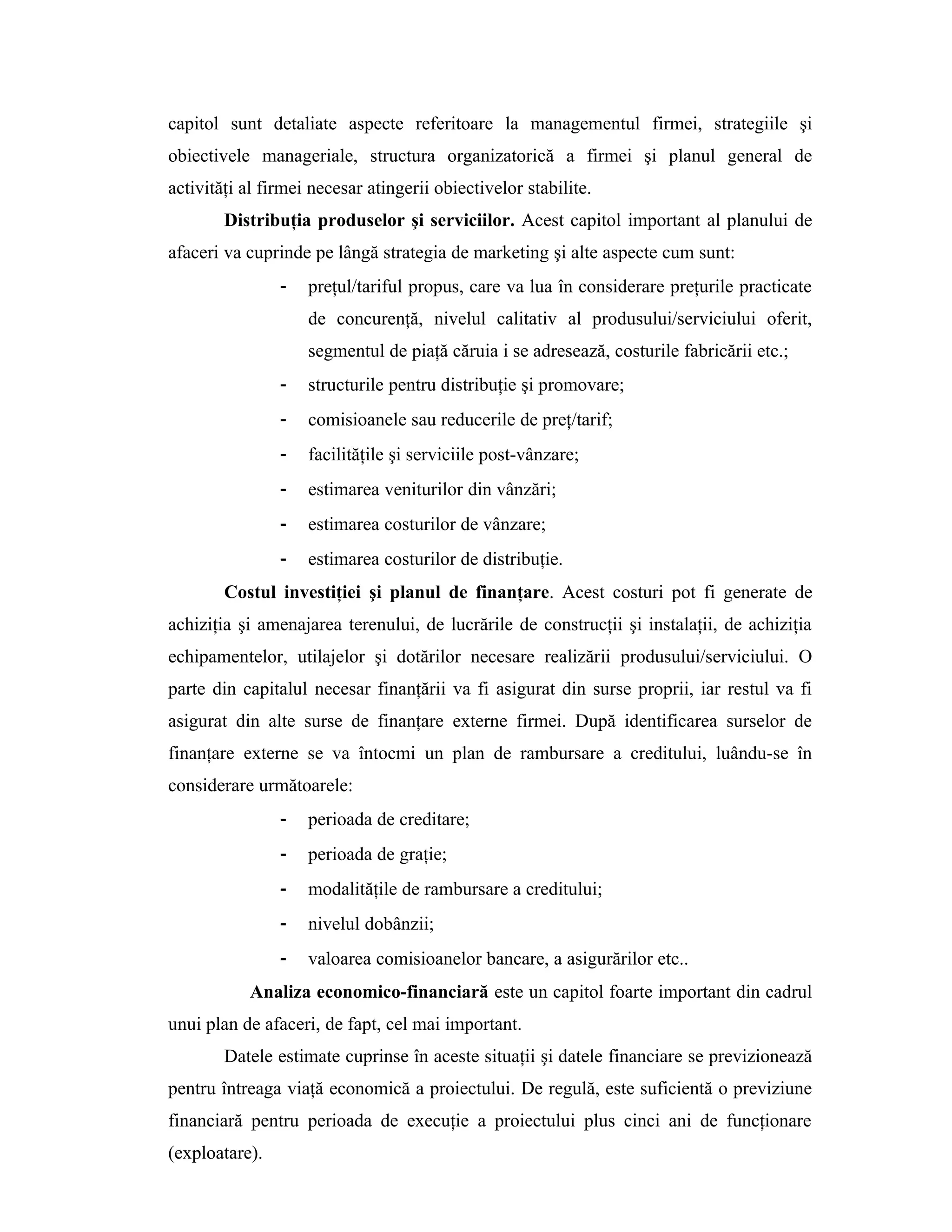 capitol sunt detaliate aspecte referitoare la managementul firmei, strategiile şi
obiectivele manageriale, structura organizatorică a firmei şi planul general de
activităţi al firmei necesar atingerii obiectivelor stabilite.
Distribuţia produselor şi serviciilor. Acest capitol important al planului de
afaceri va cuprinde pe lângă strategia de marketing şi alte aspecte cum sunt:
- preţul/tariful propus, care va lua în considerare preţurile practicate
de concurenţă, nivelul calitativ al produsului/serviciului oferit,
segmentul de piaţă căruia i se adresează, costurile fabricării etc.;
- structurile pentru distribuţie şi promovare;
- comisioanele sau reducerile de preţ/tarif;
- facilităţile şi serviciile post-vânzare;
- estimarea veniturilor din vânzări;
- estimarea costurilor de vânzare;
- estimarea costurilor de distribuţie.
Costul investiţiei şi planul de finanţare. Acest costuri pot fi generate de
achiziţia şi amenajarea terenului, de lucrările de construcţii şi instalaţii, de achiziţia
echipamentelor, utilajelor şi dotărilor necesare realizării produsului/serviciului. O
parte din capitalul necesar finanţării va fi asigurat din surse proprii, iar restul va fi
asigurat din alte surse de finanţare externe firmei. După identificarea surselor de
finanţare externe se va întocmi un plan de rambursare a creditului, luându-se în
considerare următoarele:
- perioada de creditare;
- perioada de graţie;
- modalităţile de rambursare a creditului;
- nivelul dobânzii;
- valoarea comisioanelor bancare, a asigurărilor etc..
Analiza economico-financiară este un capitol foarte important din cadrul
unui plan de afaceri, de fapt, cel mai important.
Datele estimate cuprinse în aceste situaţii şi datele financiare se previzionează
pentru întreaga viaţă economică a proiectului. De regulă, este suficientă o previziune
financiară pentru perioada de execuţie a proiectului plus cinci ani de funcţionare
(exploatare).
 